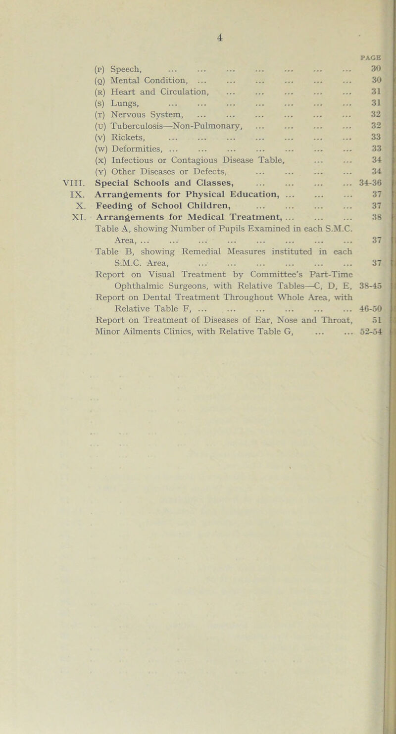 VIII. IX. X. XI. (p) Speech, ... ... ... (q) Mental Condition, ... ... (r) Heart and Circulation, (s) Lungs, ... ... (t) Nervous System, (u) Tuberculosis—Non-Pulmonary, ... (v) Rickets, (w) Deformities, ... (x) Infectious or Contagious Disease Table, (y) Other Diseases or Defects, Special Schools and Classes, ... ... Arrangements for Physical Education, ... Feeding of School Children, ... ... Arrangements for Medical Treatment, ... Table A, showing Number of Pupils Examined in each S.M.C. Area, ... ... ... ... ... Table B, showing Remedial Measures instituted in each S.M.C. Area, Report on Visual Treatment by Committee’s Part-Time Ophthalmic Surgeons, with Relative Tables—C, D, E, Report on Dental Treatment Throughout Whole Area, with Relative Table F, ... Report on Treatment of Diseases of Ear, Nose and Throat, Minor Ailments Clinics, with Relative Table G, PAGE 30 30 31 31 32 32 33 33 34 34 34-36 37 37 38 \ 37 I 38-45 46-50 51 52-54