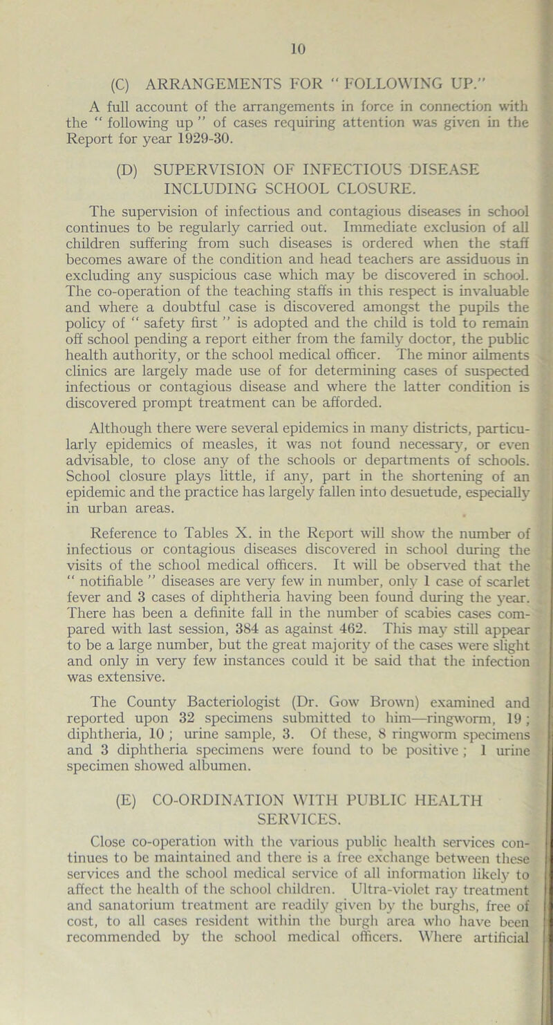 (C) ARRANGEMENTS FOR “ FOLLOWING UP.” A full account of the arrangements in force in connection with the “ following up ” of cases requiring attention was given in the Report for year 1929-30. (D) SUPERVISION OF INFECTIOUS DISEASE INCLUDING SCHOOL CLOSURE. The supervision of infectious and contagious diseases in school continues to be regularly carried out. Immediate exclusion of all children suffering from such diseases is ordered when the staff becomes aware of the condition and head teachers are assiduous in excluding any suspicious case which may be discovered in school. The co-operation of the teaching staffs in this respect is invaluable and where a doubtful case is discovered amongst the pupils the policy of “ safety first ” is adopted and the child is told to remain off school pending a report either from the family doctor, the public health authority, or the school medical officer. The minor ailments clinics are largely made use of for determining cases of suspected infectious or contagious disease and where the latter condition is discovered prompt treatment can be afforded. Although there were several epidemics in many districts, particu- larly epidemics of measles, it was not found necessary, or even advisable, to close any of the schools or departments of schools. School closure plays little, if any, part in the shortening of an epidemic and the practice has largely fallen into desuetude, especially in urban areas. Reference to Tables X. in the Report will show the number of infectious or contagious diseases discovered in school during the visits of the school medical officers. It will be observed that the “ notifiable ” diseases are very few in number, only 1 case of scarlet fever and 3 cases of diphtheria having been found during the year. There has been a definite fall in the number of scabies cases com- pared with last session, 384 as against 462. This may still appear to be a large number, but the great majority of the cases were slight and only in very few instances could it be said that the infection was extensive. The County Bacteriologist (Dr. Gow Brown) examined and reported upon 32 specimens submitted to him—ringworm, 19 ; diphtheria, 10 ; urine sample, 3. Of these, 8 ringworm specimens and 3 diphtheria specimens were found to be positive ; 1 urine specimen showed albumen. (E) CO-ORDINATION WITH PUBLIC HEALTH SERVICES. Close co-operation with the various public health services con- tinues to be maintained and there is a free exchange between these services and the school medical service of all information likely to affect the health of the school children. Ultra-violet ray treatment and sanatorium treatment arc readily given by the burghs, free of cost, to all cases resident within the burgh area who have been recommended by the school medical officers. Where artificial