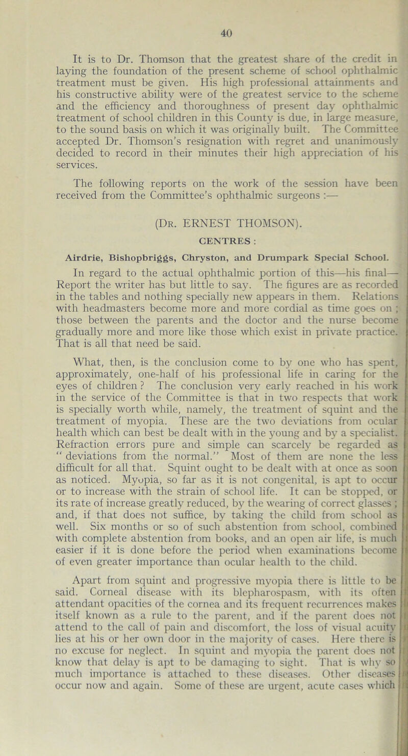 It is to Dr. Thomson that the greatest share of the credit in laying the foundation of the present scheme of school ophthalmic treatment must be given. His high professional attainments and his constructive ability were of the greatest service to the scheme and the efficiency and thoroughness of present day ophthalmic treatment of school children in this County is due, in large measure, to the sound basis on which it was originally built. The Committee accepted Dr. Thomson’s resignation with regret and unanimously decided to record in their minutes their high appreciation of his services. The following reports on the work of the session have been received from the Committee’s ophthalmic surgeons :— (Dr. ERNEST THOMSON). CENTRES: Airdrie, Bishopbriggs, Chryston, and Drumpark Special School. In regard to the actual ophthalmic portion of this—his final— Report the writer has but little to say. The figures are as recorded in the tables and nothing specially new appears in them. Relations with headmasters become more and more cordial as time goes on ; those between the parents and the doctor and the nurse become gradually more and more like those which exist in private practice. That is all that need be said. What, then, is the conclusion come to by one who has spent, approximately, one-half of his professional life in caring for the eyes of children ? The conclusion very early reached in his work in the service of the Committee is that in two respects that work is specially worth while, namely, the treatment of squint and the treatment of myopia. These are the two deviations from ocular health which can best be dealt with in the young and by a specialist. Refraction errors pure and simple can scarcely be regarded as “ deviations from the normal.” Most of them are none the less difficult for all that. Squint ought to be dealt with at once as soon as noticed. Myopia, so far as it is not congenital, is apt to occur or to increase with the strain of school life. It can be stopped, or its rate of increase greatly reduced, by the wearing of correct glasses ; and, if that does not suffice, by taking the child from school as well. Six months or so of such abstention from school, combined with complete abstention from books, and an open air life, is much easier if it is done before the period when examinations become of even greater importance than ocular health to the child. Apart from squint and progressive myopia there is little to be said. Corneal disease with its blepharospasm, with its often attendant opacities of the cornea and its frequent recurrences makes itself known as a rule to the parent, and if the parent does not attend to the call of pain and discomfort, the loss of visual acuity lies at his or her own door in the majority of cases. Here there is no excuse for neglect. In squint and myopia the parent does not know that delay is apt to be damaging to sight. That is why so much importance is attached to these diseases. Other diseases occur now and again. Some of these are urgent, acute cases which