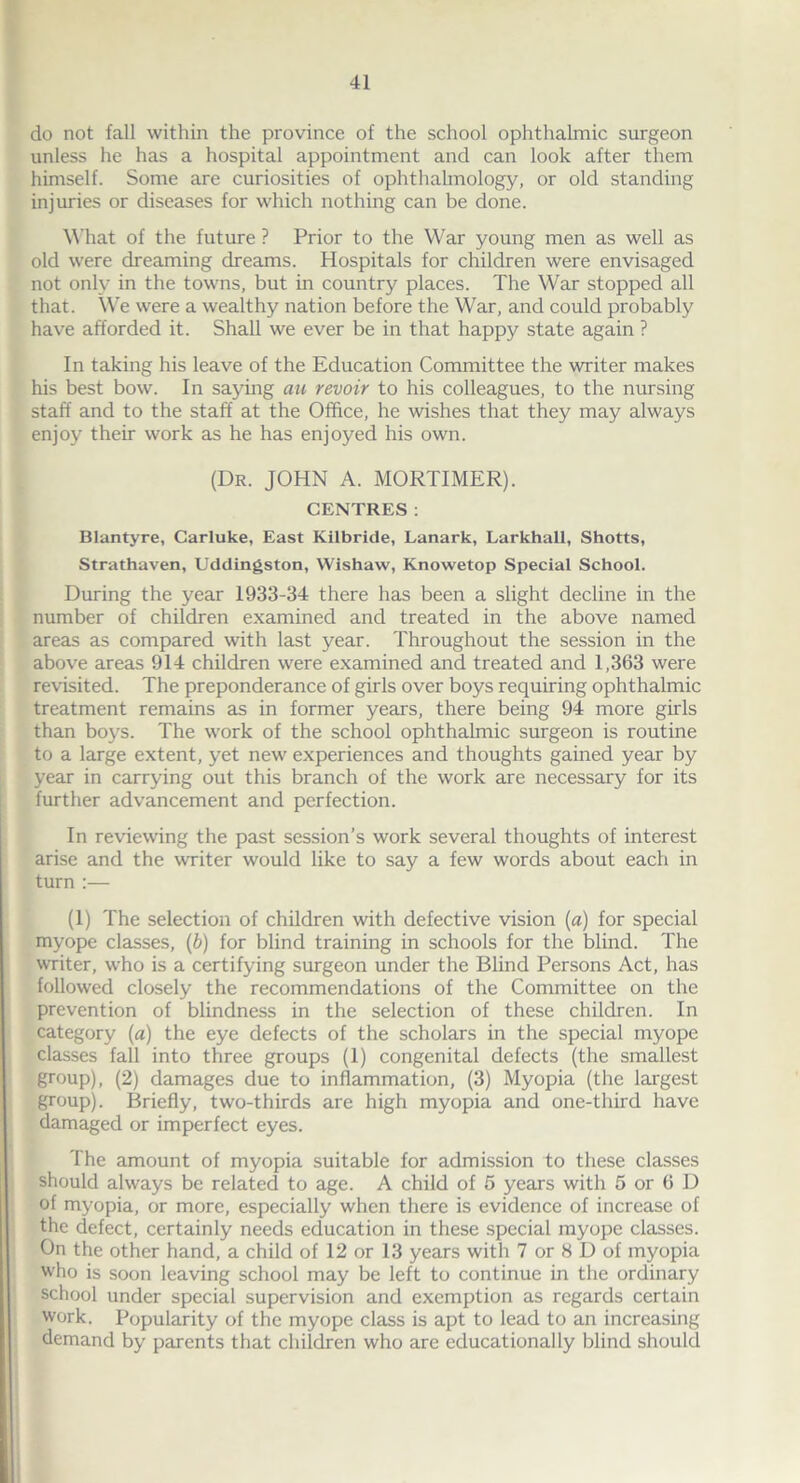 do not fall within the province of the school ophthalmic surgeon unless he has a hospital appointment and can look after them himself. Some are curiosities of ophthalmology, or old standing injuries or diseases for which nothing can be done. What of the future ? Prior to the War young men as well as old were dreaming dreams. Hospitals for children were envisaged not only in the towns, but in country places. The War stopped all that. We were a wealthy nation before the War, and could probably have afforded it. Shall we ever be in that happy state again ? In taking his leave of the Education Committee the writer makes his best bow. In saying au revoir to his colleagues, to the nursing staff and to the staff at the Office, he wishes that they may always enjoy their work as he has enjoyed his own. (Dr. JOHN A. MORTIMER). CENTRES: Blantyre, Carluke, East Kilbride, Lanark, Larkhall, Shotts, Strathaven, Uddingston, Wishaw, Knowetop Special School. During the year 1933-34 there has been a slight decline in the number of children examined and treated in the above named areas as compared with last year. Throughout the session in the above areas 914 children were examined and treated and 1,363 were revisited. The preponderance of girls over boys requiring ophthalmic treatment remains as in former years, there being 94 more girls than boys. The work of the school ophthalmic surgeon is routine to a large extent, yet new experiences and thoughts gained year by year in carrying out this branch of the work are necessary for its further advancement and perfection. In reviewing the past session’s work several thoughts of interest arise and the writer would like to say a few words about each in turn :— (1) The selection of children with defective vision (a) for special myope classes, (b) for blind training in schools for the blind. The writer, who is a certifying surgeon under the Blind Persons Act, has followed closely the recommendations of the Committee on the prevention of blindness in the selection of these children. In category (a) the eye defects of the scholars in the special myope classes fall into three groups (1) congenital defects (the smallest group), (2) damages due to inflammation, (3) Myopia (the largest group). Briefly, two-thirds are high myopia and one-third have damaged or imperfect eyes. The amount of myopia suitable for admission to these classes should always be related to age. A child of 5 years with 5 or 6 D of myopia, or more, especially when there is evidence of increase of the defect, certainly needs education in these special myope classes. On the other hand, a child of 12 or 13 years with 7 or 8 D of myopia who is soon leaving school may be left to continue in the ordinary school under special supervision and exemption as regards certain work. Popularity of the myope class is apt to lead to an increasing demand by parents that children who are educationally blind should