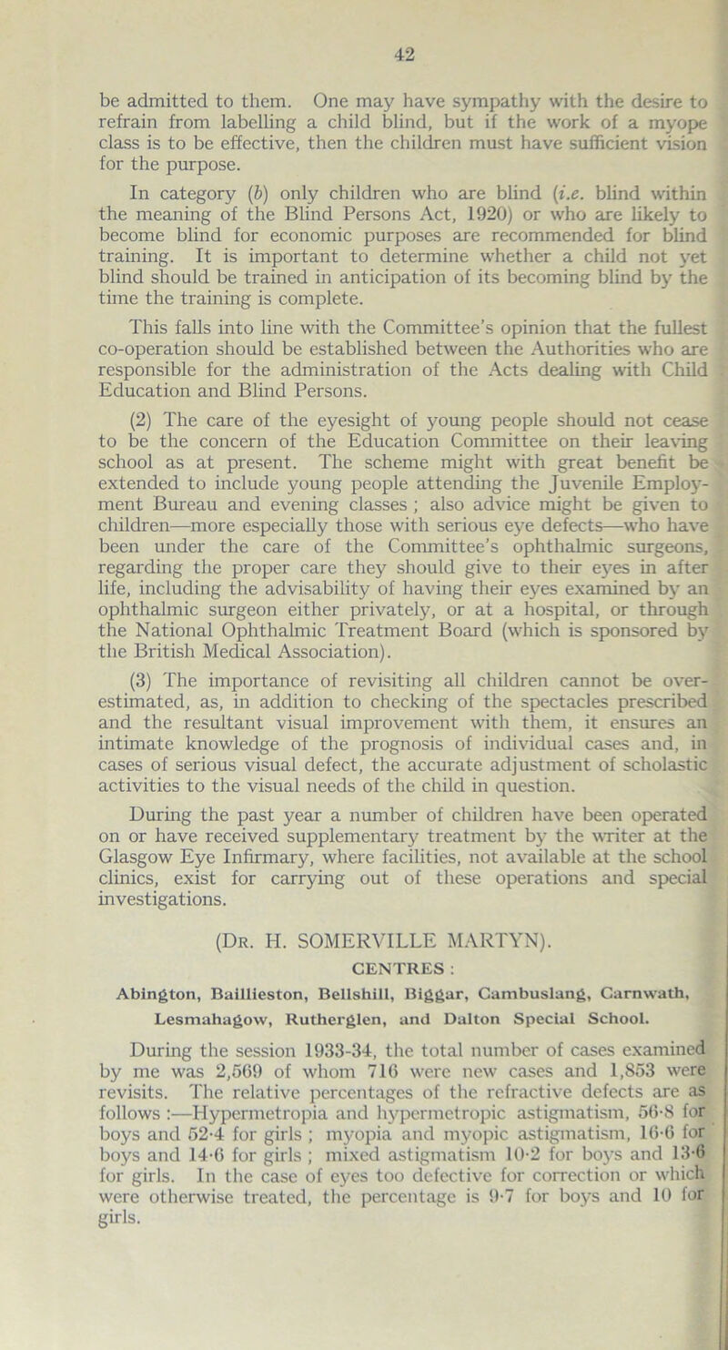 be admitted to them. One may have sympathy with the desire to refrain from labelling a child blind, but if the work of a myope class is to be effective, then the children must have sufficient vision for the purpose. In category (b) only children who are blind (i.e. blind within the meaning of the Blind Persons Act, 1920) or who are likely to become blind for economic purposes are recommended for blind training. It is important to determine whether a child not yet blind should be trained in anticipation of its becoming blind by the time the training is complete. This falls into line with the Committee’s opinion that the fullest co-operation should be established between the Authorities who are responsible for the administration of the Acts dealing with Child Education and Blind Persons. (2) The care of the eyesight of young people should not cease to be the concern of the Education Committee on their leaving school as at present. The scheme might with great benefit be extended to include young people attending the Juvenile Employ- ment Bureau and evening classes ; also advice might be given to children—more especially those with serious eye defects—who have been under the care of the Committee’s ophthalmic surgeons, regarding the proper care they should give to their eyes in after life, including the advisability of having their eyes examined by an ophthalmic surgeon either privately, or at a hospital, or through the National Ophthalmic Treatment Board (which is sponsored by the British Medical Association). (3) The importance of revisiting all children cannot be over- estimated, as, in addition to checking of the spectacles prescribed and the resultant visual improvement with them, it ensures an intimate knowledge of the prognosis of individual cases and, in cases of serious visual defect, the accurate adjustment of scholastic activities to the visual needs of the child in question. During the past year a number of children have been operated on or have received supplementary treatment by the writer at the Glasgow Eye Infirmary, where facilities, not available at the school clinics, exist for carrying out of these operations and special investigations. (Dr. IT SOMERVILLE MARTYN). CENTRES: Abington, Baillieston, Bellshill, Biggar, Cambuslang, Carnwath, Lesmahagow, Rutherglen, and Dalton Special School. During the session 1933-34, the total number of cases examined by me was 2,509 of whom 716 were new cases and 1,853 were revisits. The relative percentages of the refractive defects are as follows :—Hypermetropia and hypermetropic astigmatism, 50-8 for boys and 52-4 for girls ; myopia and myopic astigmatism, 16-6 for boys and 14-0 for girls ; mixed astigmatism 10-2 for boys and 13-6 for girls. In the case of eyes too defective for correction or which were otherwise treated, the percentage is 9*7 for boys and 10 for girls.