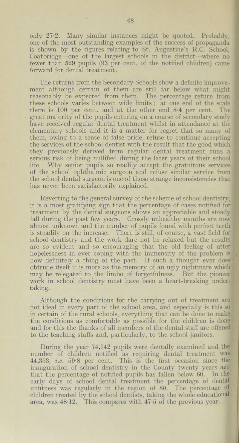 only 27-2. Many similar instances might be quoted. Probably, one of the most outstanding examples of the success of propaganda is shown by the figures relating to St. Augustine’s R.C. School, Coatbridge—one of the largest schools in the district—where no fewer than 529 pupils (93 per cent, of the notified children) came forward for dental treatment. The returns from the Secondary Schools show a definite improve- ment although certain of them are still far below what might reasonably be expected from them. The percentage return from these schools varies between wide limits ; at one end of the scale there is 100 per cent, and at the other end 8-4 per cent. The great majority of the pupils entering on a course of secondary study have received regular dental treatment whilst in attendance at the elementary schools and it is a matter for regret that so many of them, owing to a sense of false pride, refuse to continue accepting the services of the school dentist with the result that the good which they previously derived from regular dental treatment runs a serious risk of being nullified during the later years of their school life. Why senior pupils so readily accept the gratuitous sendees of the school ophthalmic surgeon and refuse similar sendee from the school dental surgeon is one of those strange inconsistencies that has never been satisfactorily explained. Reverting to the general survey of the scheme of school dentistry, it is a most gratifying sign that the percentage of cases notified for treatment by the dental surgeons shows an appreciable and steady fall during the past few years. Grossly unhealthy mouths are now almost unknown and the number of pupils found with perfect teeth is steadily on the increase. There is still, of course, a vast field for school dentistry and the work dare not be relaxed but the results are so evident and so encouraging that the old feeling of utter hopelessness in ever coping with the immensity of the problem is now definitely a thing of the past. If such a thought ever does obtrude itself it is more as the memory of an ugly nightmare which may be relegated to the limbo of forgetfulness. But the pioneer work in school dentistry must have been a heart-breaking under- taking. Although the conditions for the carrying out of treatment are not ideal in every part of the school area, and especially is this so in certain of the rural schools, everything that can be done to make the conditions as comfortable as possible for the children is done and for this the thanks of all members of the dental staff are offered to the teaching staffs and, particularly, to the school janitors. During the year 74,142 pupils were dentally examined and the number of children notified as requiring dental treatment was 44,353, i.e. 59-8 per cent. This is the first occasion since the inauguration of school dentistry in the County twenty years ago that the percentage of notified pupils has fallen below 60. In the early days of school dental treatment the percentage of dental unfitness was regularly in the region of 80. The percentage of children treated by the school dentists, taking the whole educational area, was 48T2. This compares with 47-5 of the previous year.