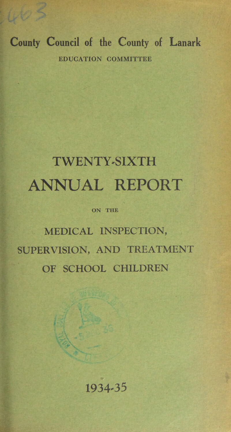 County Council of the County of Lanark EDUCATION COMMITTEE TWENTY-SIXTH ANNUAL REPORT ON THE MEDICAL INSPECTION, SUPERVISION, AND TREATMENT OF SCHOOL CHILDREN 1934-35