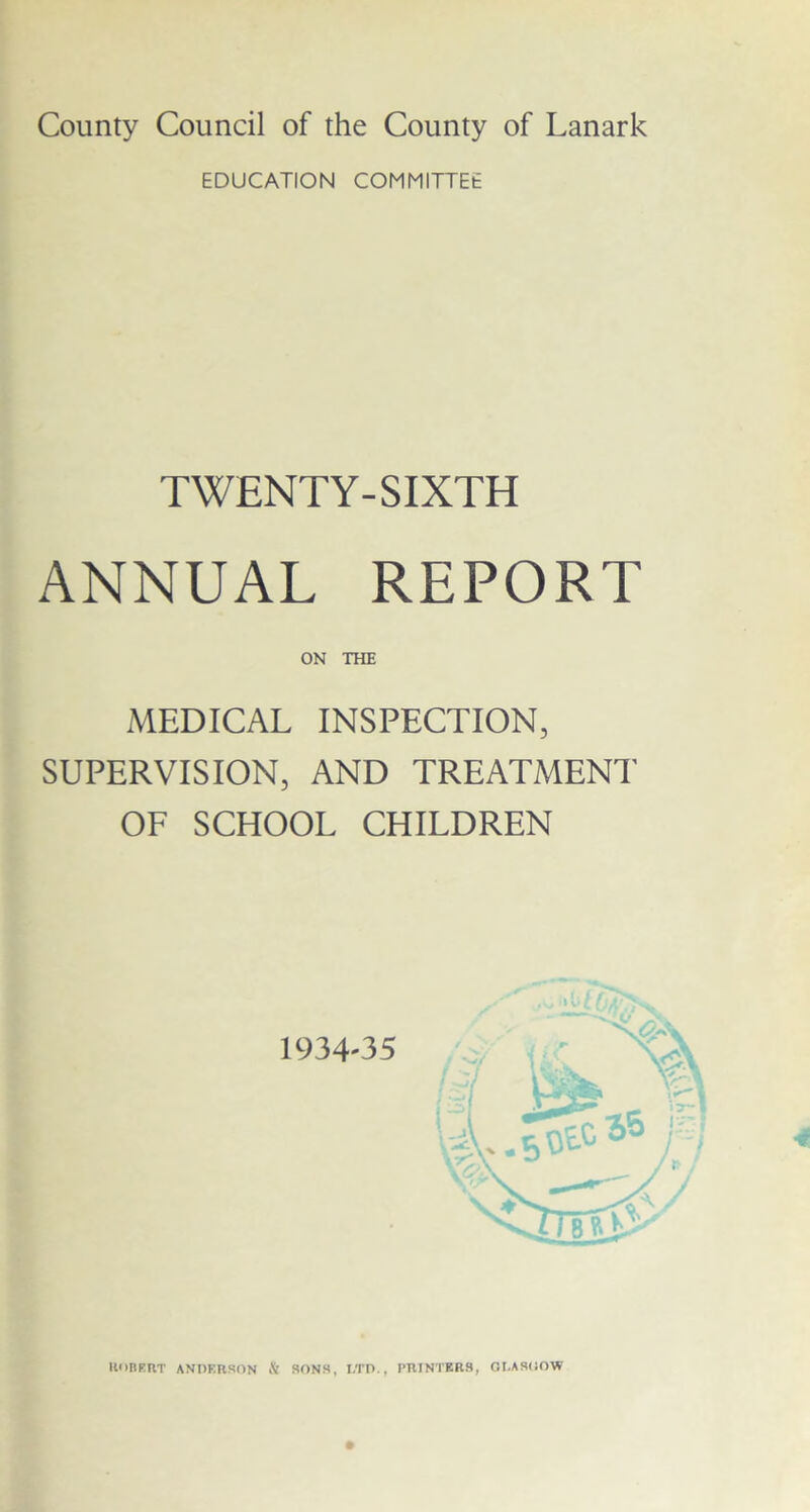 County Council of the County of Lanark EDUCATION COMMITTEE TWENTY-SIXTH ANNUAL REPORT ON THE MEDICAL INSPECTION, (SUPERVISION, AND TREATMENT OF SCHOOL CHILDREN HUBERT ANDERSON & SONS, LTD., PRINTERS, GLASHOW