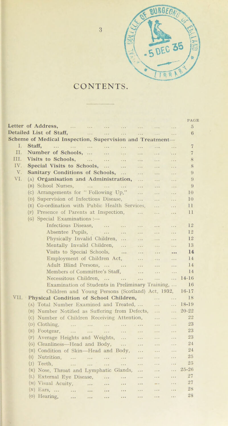 CONTENTS. Letter of Address, Detailed List of Staff, Scheme of Medical Inspection, Supervision and I. Staff II. Number of Schools, ... III. Visits to Schools, IV. Special Visits to Schools, ... V. Sanitary Conditions of Schools, ... VI. (a) Organisation and Administration, (b) School Nurses, (c) Arrangements for “ Following Up,” (d) Supervision of Infectious Disease, (e) Co-ordination with Public Health Services, (f) Presence of Parents at Inspection, (g) Special Examinations :•— Infectious Disease, Absentee Pupils, Physically Invalid Children, ... Mentally Invalid Children, Visits to Special Schools, Employment of Children Act, Adult Blind Persons, ... Members of Committee’s Staff, Necessitous Children, ... Examination of Students in Preliminary Training, Children and Young Persons (Scotland) Act, 1032 VII. Physical Condition of School Children, (a) Total Number Examined and Treated, ... (b) Number Notified as Suffering from Defects, (c) Number of Children Receiving Attention (d) Clothing, (e) Footgear, (f) Average Heights and Weights, (g) Cleanliness—Head and Body, (h) Condition of Skin—Head and Body, (0 Nutrition, (j) Teeth, (k) Nose, Throat and Lymphatic Glands, .. (l) External Eye Disease, (m) Visual Acuity, (n) Ears, ... (o) Hearing, ... ... Treatment— PAGE 5 6 7 7 8 8 0 9 9 10 10 11 11 12 12 12 13 14 14 14 14 14-16 16 16-17 18 18-19 20-22 22 23 23 23 24 24 26 25 26-26 27 27 28 28