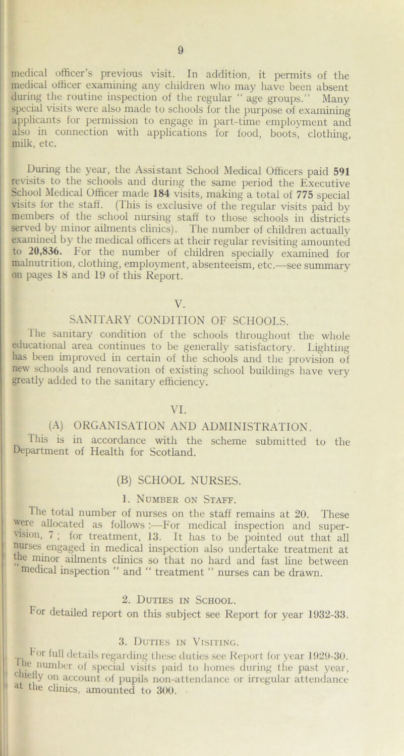 medical officer’s previous visit. In addition, it permits of the medical officer examining any children who may have been absent during the routine inspection of the regular “ age groups.” Many special visits were also made to schools for the purpose of examining applicants for permission to engage in part-time employment and also in connection with applications for food, boots, clothing milk, etc. During the year, the Assistant School Medical Officers paid 591 revisits to the schools and during the same period the Executive School Medical Officer made 184 visits, making a total of 775 special visits for the staft. (This is exclusive of the regular visits paid by members of the school nursing staff to those schools in districts served by minor ailments clinics). The number of children actually examined by the medical officers at their regular revisiting amounted to 20,836. h or the number of children specially examined for malnutrition, clothing, employment, absenteeism, etc.—see summary on pages 18 and 19 of this Report. V. SANITARY CONDITION OF SCHOOLS. 1 he sanitary condition of the schools throughout the whole educational area continues to be generally satisfactory. Lighting has been improved in certain of the schools and the provision of new schools and renovation of existing school buildings have very greatly added to the sanitary efficiency. VI. (A) ORGANISATION AND ADMINISTRATION. This is in accordance with the scheme submitted to the Department of Health for Scotland. (B) SCHOOL NURSES. 1. Number on Staff. The total number of nurses on the staff remains at 20. These were allocated as follow's:—For medical inspection and super- vision, 7 ; for treatment, 13. It has to be pointed out that all nurses engaged in medical inspection also undertake treatment at the minor ailments clinics so that no hard and fast line between medical inspection  and “ treatment ” nurses can be drawn. 2. Duties in School. For detailed report on this subject see Report for year 1932-33. 3. Duties in Visiting. I -p, ^or hill details regarding these duties see Report for year 1929-30. he number of special visits paid to homes during the past year, c lefjy on account of pupils non-attendance or irregular attendance P at the chnicst amounted to 300.