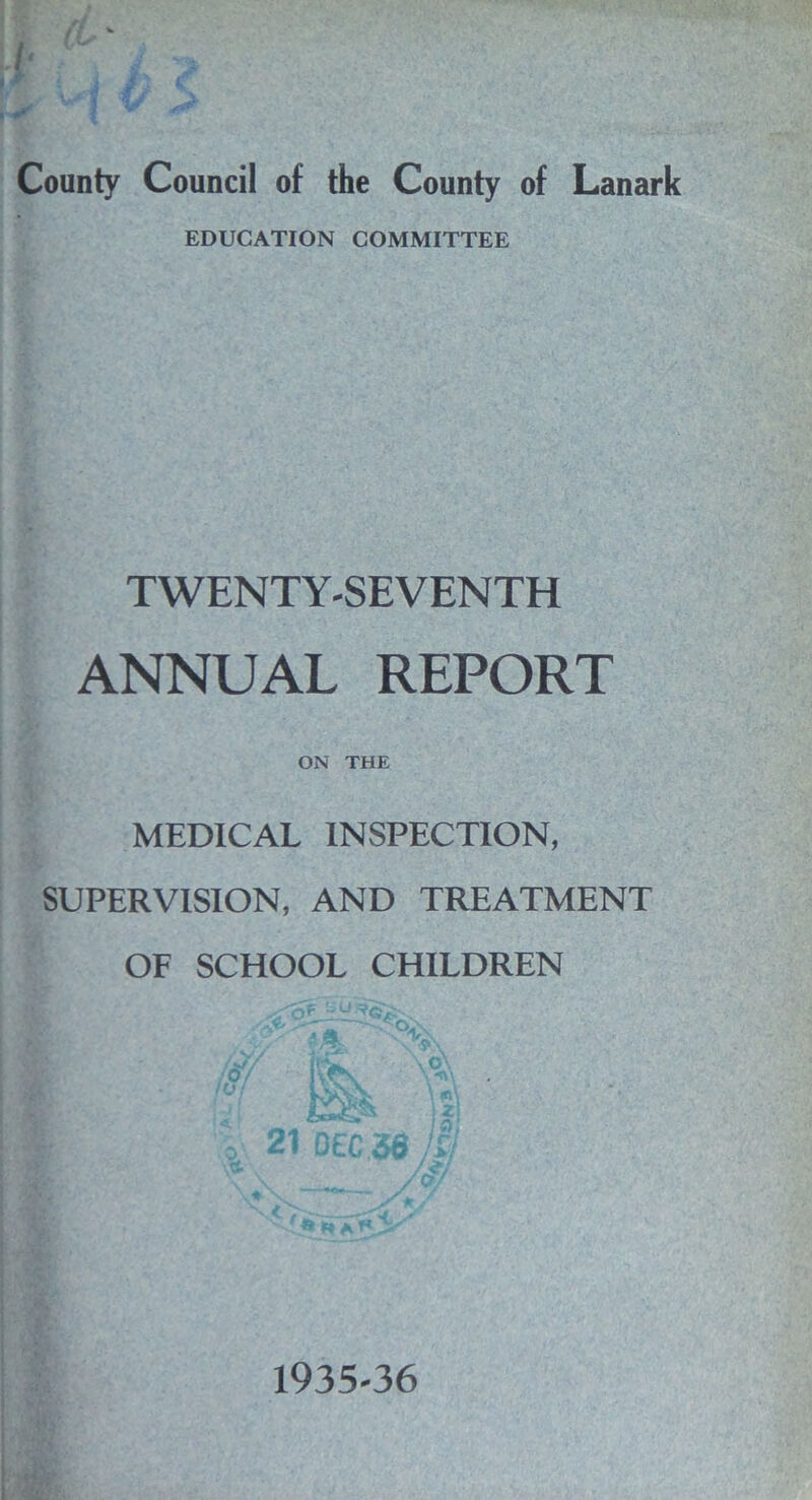 I' County Council of the County of Lanark EDUCATION COMMITTEE TWENTY-SEVENTH ANNUAL REPORT ON THE MEDICAL INSPECTION, SUPERVISION, AND TREATMENT OF SCHOOL CHILDREN 1935-36