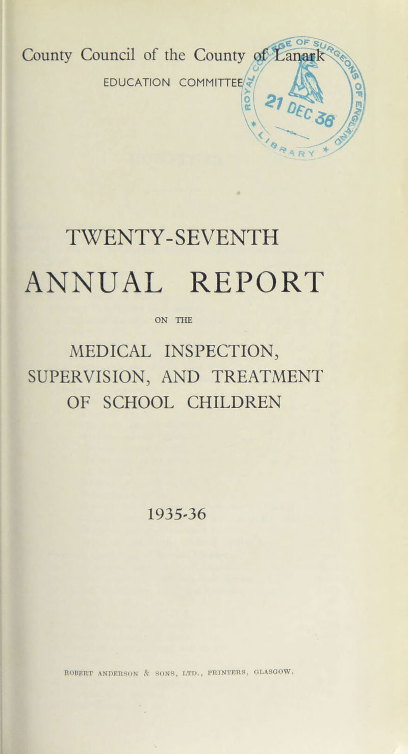 County Council of the County EDUCATION COMM TWENTY-SEVENTH ANNUAL REPORT ON THE MEDICAL INSPECTION, SUPERVISION, AND TREATMENT OF SCHOOL CHILDREN 1935-36 ROBERT ANDERSON fl SONS, LTD., PRINTERS, GLASGOW.