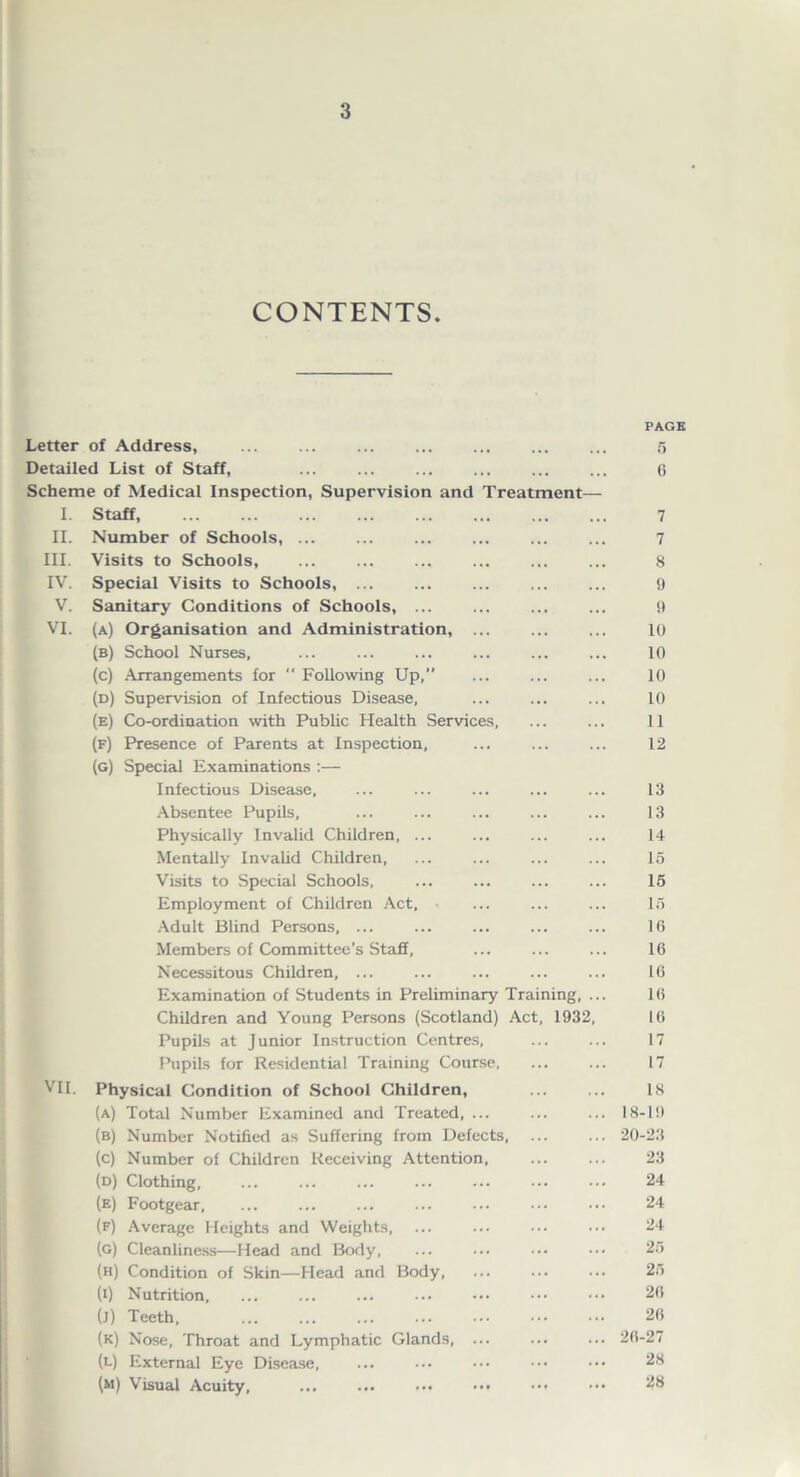 CONTENTS. Letter of Address, ... Detailed List of Staff, Scheme of Medical Inspection, Supervision and Treatment— I. Staff II. Number of Schools, ... III. Visits to Schools, IV. Special Visits to Schools, V. Sanitary Conditions of Schools, ... VI. (a) Organisation and Administration, (b) School Nurses, (c) Arrangements for  Following Up,” (d) Supervision of Infectious Disease, (e) Co-ordination with Public Health Services, (f) Presence of Parents at Inspection, (g) Special Examinations :— Infectious Disease, Absentee Pupils, Physically Invalid Children, ... Mentally Invalid Children, Visits to Special Schools, Employment of Children Act, Adult Blind Persons, ... Members of Committee’s Staff, Necessitous Children, ... Examination of Students in Preliminary Training, Children and Young Persons (Scotland) Act, 1932 Pupils at Junior Instruction Centres, Pupils for Residential Training Course, VII. Physical Condition of School Children, (a) Total Number Examined and Treated, ... (b) Number Notified as Suffering from Defects, (c) Number of Children Receiving Attention, (d) Clothing, (e) Footgear, (f) Average Heights and Weights, (g) Cleanliness—Head and Body, (h) Condition of Skin—Head and Body, (i) Nutrition (j) Teeth, (k) Nose, Throat and Lymphatic Glands, ... (l) External Eye Disease, (m) Visual Acuity, ... ... ... ••• PAGE 5 0 7 7 8 9 9 10 10 10 10 11 12 13 13 14 15 15 15 16 16 16 16 16 17 17 18 18-19 20-23 23 24 24 24 25 25 26 26 26-27 28 28