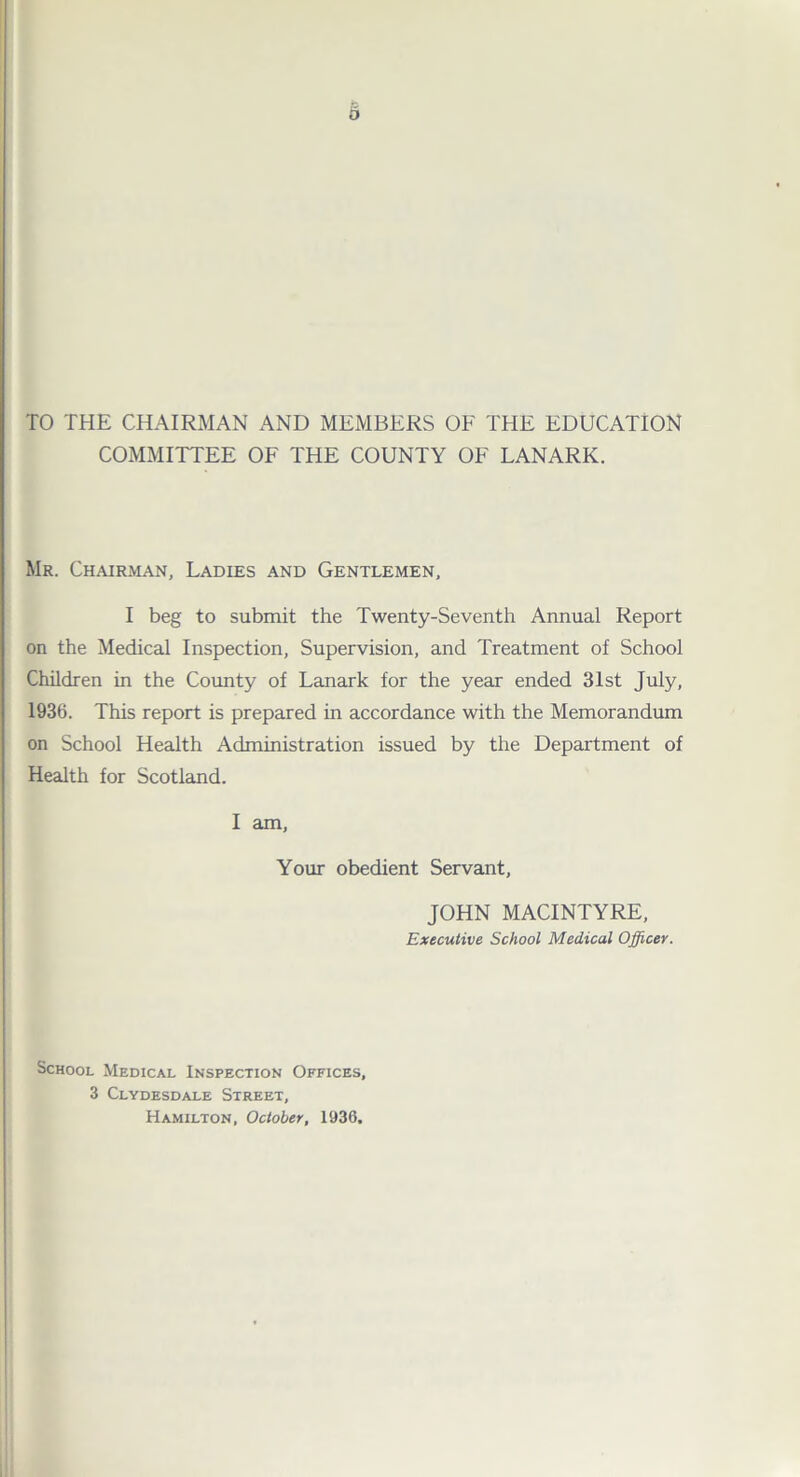 TO THE CHAIRMAN AND MEMBERS OF THE EDUCATION COMMITTEE OF THE COUNTY OF LANARK. Mr. Chairman, Ladies and Gentlemen, I beg to submit the Twenty-Seventh Annual Report on the Medical Inspection, Supervision, and Treatment of School Children in the County of Lanark for the year ended 31st July, 1936. This report is prepared in accordance with the Memorandum on School Health Administration issued by the Department of Health for Scotland. I am, Your obedient Servant, JOHN MACINTYRE, Executive School Medical Officer. School Medical Inspection Offices, 3 Clydesdale Street, Hamilton, October, 1936.