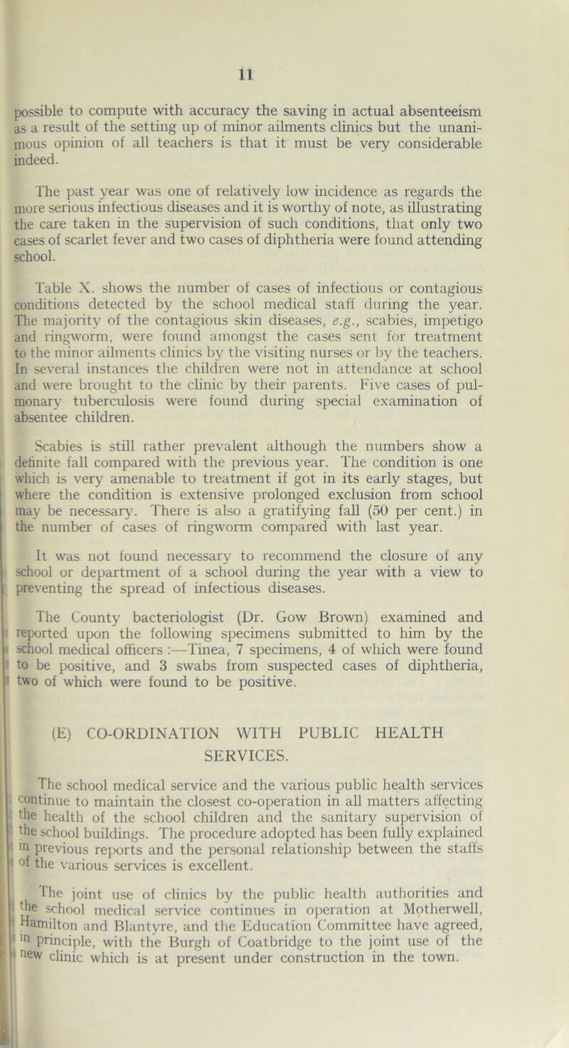 possible to compute with accuracy the saving in actual absenteeism as a result of the setting up of minor ailments clinics but the unani- mous opinion of all teachers is that it must be very considerable indeed. The past year was one of relatively low incidence as regards the more serious infectious diseases and it is worthy of note, as illustrating the care taken in the supervision of such conditions, that only two cases of scarlet fever and two cases of diphtheria were found attending school. Table X. shows the number of cases of infectious or contagious conditions detected by the school medical staff during the year. The majority of the contagious skin diseases, e.g., scabies, impetigo and ringworm, were found amongst the cases sent for treatment to the minor ailments clinics by the visiting nurses or by the teachers. In several instances the children were not in attendance at school and were brought to the clinic by their parents. Five cases of pul- monary tuberculosis were found during special examination of absentee children. Scabies is still rather prevalent although the numbers show a definite fall compared with the previous year. The condition is one which is very amenable to treatment if got in its early stages, but where the condition is extensive prolonged exclusion from school may be necessary. There is also a gratifying fall (50 per cent.) in the number of cases of ringworm compared with last year. It was not found necessary to recommend the closure of any school or department of a school during the year with a view to preventing the spread of infectious diseases. The County bacteriologist (Dr. Gow Brown) examined and reported upon the following specimens submitted to him by the • school medical officers Tinea, 7 specimens, 4 of which were found I to be positive, and 3 swabs from suspected cases of diphtheria, I two of which were found to be positive. (E) CO-ORDINATION WITH PUBLIC HEALTH SERVICES. The school medical service and the various public health services continue to maintain the closest co-operation in all matters affecting Ithe health of the school children and the sanitary supervision of the school buildings. The procedure adopted has been fully explained in previous reports and the personal relationship between the staffs °1 the various services is excellent. The joint use of clinics by the public health authorities and the school medical service continues in operation at Motherwell, Hamilton and Blantyre, and the Education Committee have agreed, 1 ln principle, with the Burgh of Coatbridge to the joint use of the • new clinic which is at present under construction in the town.