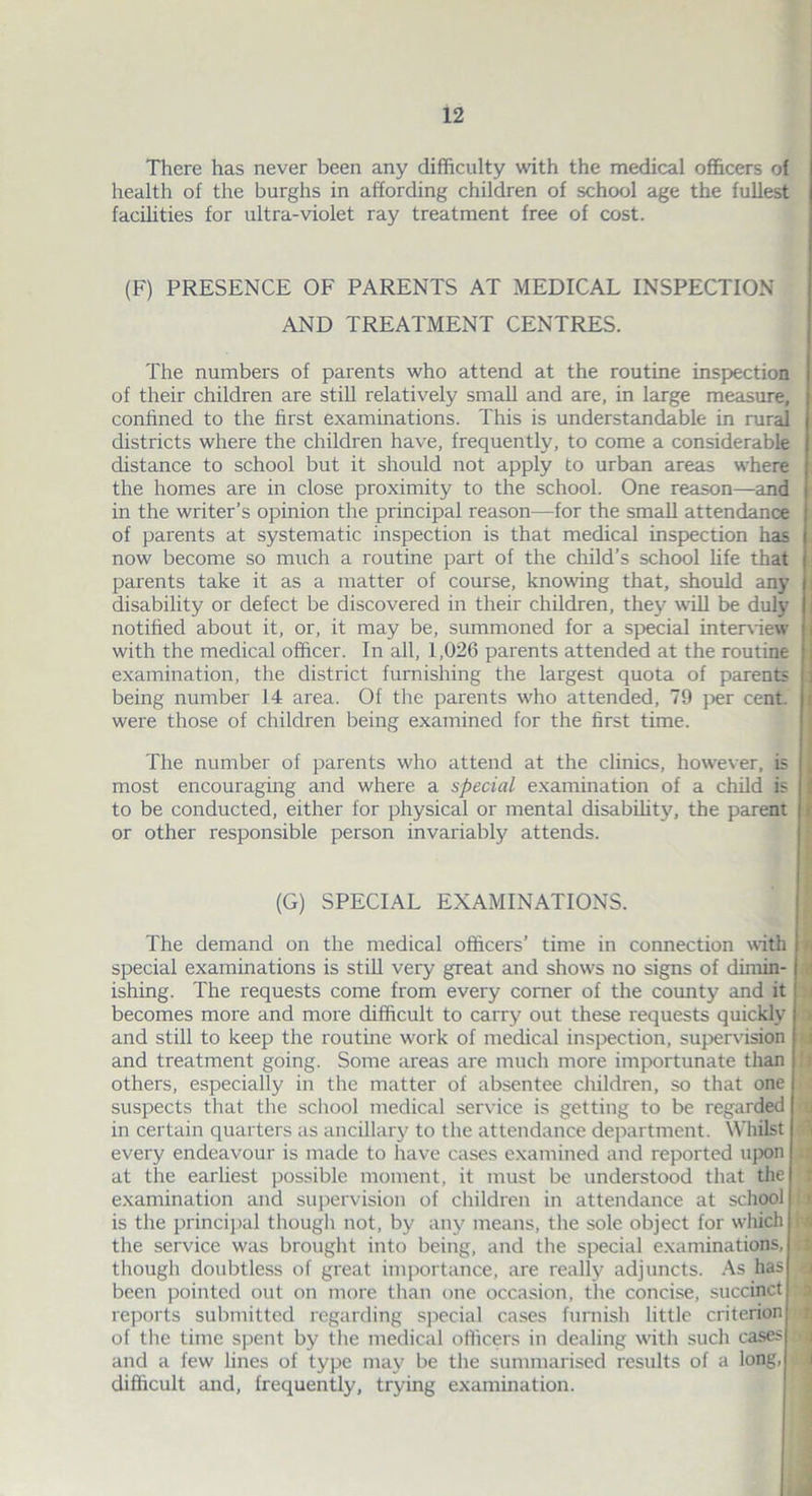 There has never been any difficulty with the medical officers of health of the burghs in affording children of school age the fullest facilities for ultra-violet ray treatment free of cost. (F) PRESENCE OF PARENTS AT MEDICAL INSPECTION AND TREATMENT CENTRES. The numbers of parents who attend at the routine inspection of their children are still relatively small and are, in large measure, confined to the first examinations. This is understandable in rural districts where the children have, frequently, to come a considerable distance to school but it should not apply to urban areas where the homes are in close proximity to the school. One reason—and in the writer’s opinion the principal reason—for the small attendance of parents at systematic inspection is that medical inspection has now become so much a routine part of the child’s school life that parents take it as a matter of course, knowing that, should any disability or defect be discovered in their children, they will be duly notified about it, or, it may be, summoned for a special interview with the medical officer. In all, 1,026 parents attended at the routine examination, the district furnishing the largest quota of parents being number 14 area. Of the parents who attended, 79 per cent, were those of children being examined for the first time. The number of parents who attend at the clinics, however, is most encouraging and where a special examination of a child is to be conducted, either for physical or mental disability, the parent or other responsible person invariably attends. (G) SPECIAL EXAMINATIONS. The demand on the medical officers’ time in connection with special examinations is still very great and show's no signs of dimin- ishing. The requests come from every comer of the county and it becomes more and more difficult to carry out these requests quickly and still to keep the routine work of medical inspection, supervision and treatment going. Some areas are much more importunate than others, especially in the matter of absentee children, so that one suspects that the school medical service is getting to be regarded in certain quarters as ancillary to the attendance department. Whilst I every endeavour is made to have cases examined and reported upon at the earliest possible moment, it must be understood that the examination and supervision of children in attendance at school is the principal though not, by any means, the sole object for which j the service was brought into being, and the special examinations, though doubtless of great importance, are really adjuncts. As has I been pointed out on more than one occasion, the concise, succinct reports submitted regarding special cases furnish little criterion | of the time spent by the medical officers in dealing with such cases| and a few lines of type may be the summarised results of a long, difficult and, frequently, trying examination.