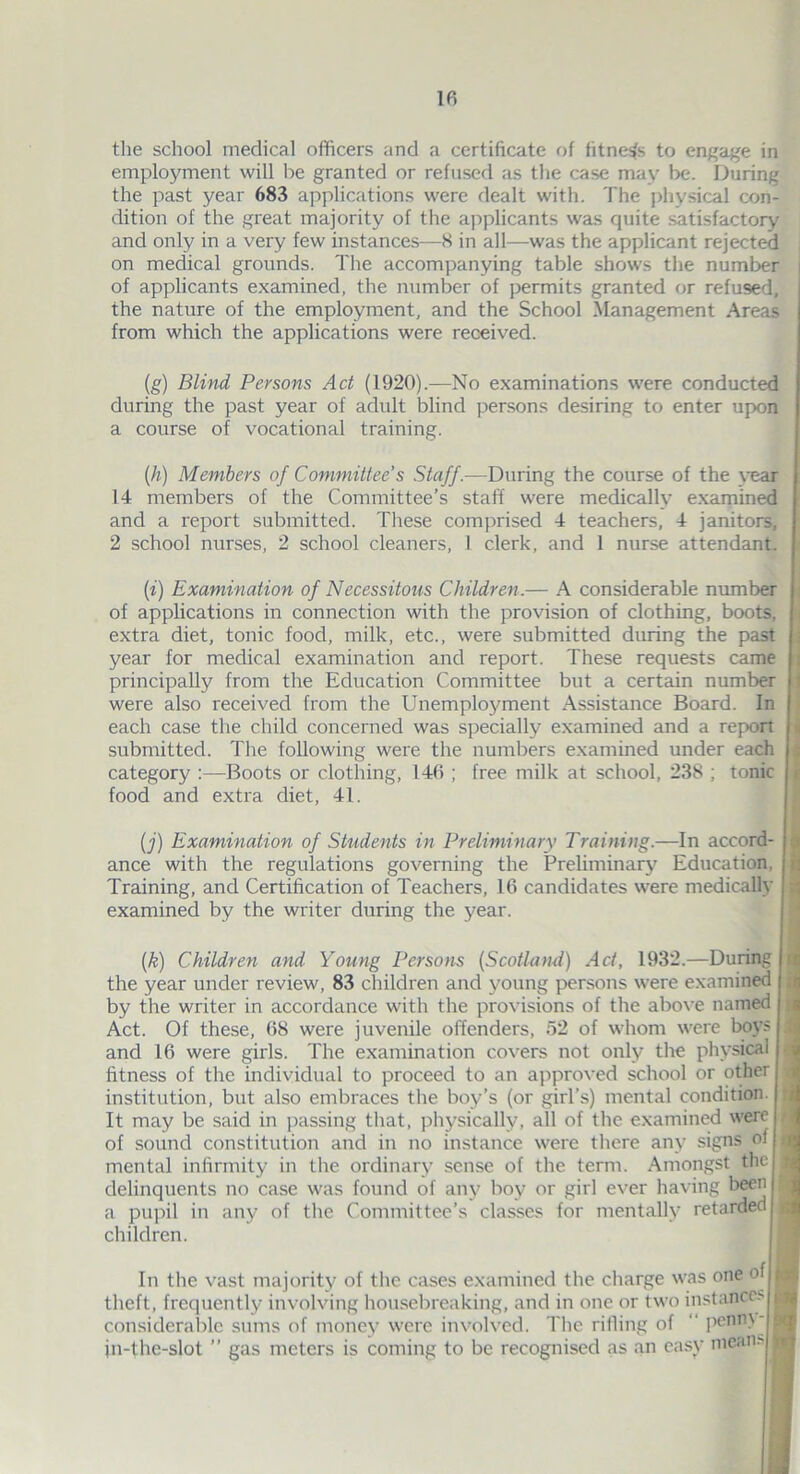 the school medical officers and a certificate of fitness to engage in employment will be granted or refused as the case may be. During the past year 683 applications were dealt with. The physical con- dition of the great majority of the applicants was quite satisfactory and only in a very few instances—8 in all—was the applicant rejected on medical grounds. The accompanying table shows the number of applicants examined, the number of permits granted or refused, the nature of the employment, and the School Management Areas from which the applications were received. (g) Blind Persons Act (1920).—No examinations were conducted during the past year of adult blind persons desiring to enter upon a course of vocational training. (h) Members of Committee’s Staff.—During the course of the vear 14 members of the Committee’s staff were medically examined and a report submitted. These comprised 4 teachers, 4 janitors, 2 school nurses, 2 school cleaners, 1 clerk, and 1 nurse attendant. (i) Examination of Necessitous Children.— A considerable number of applications in connection with the provision of clothing, boots, extra diet, tonic food, milk, etc., were submitted during the past year for medical examination and report. These requests came principally from the Education Committee but a certain number were also received from the Unemployment Assistance Board. In each case the child concerned was specially examined and a report submitted. The following were the numbers examined under each category Boots or clothing, 146 ; free milk at school, 238 ; tonic food and extra diet, 41. (j) Examination of Students in Preliminary Training.—In accord- ance with the regulations governing the Preliminary Education. Training, and Certification of Teachers, 16 candidates were medically examined by the writer during the year. (k) Children and Young Persons (Scotland) Act, 1932.—During the year under review, 83 children and young persons were examined by the writer in accordance with the provisions of the above named Act. Of these, 68 were juvenile offenders, 52 of whom were boys j and 16 were girls. The examination covers not only the physical fitness of the individual to proceed to an approved school or other, institution, but also embraces the boy’s (or girl’s) mental condition. It may be said in passing that, physically, all of the examined were of sound constitution and in no instance were there any signs of mental infirmity in the ordinary sense of the term. Amongst thel delinquents no case was found of any boy or girl ever having been | a pupil in any of the Committee’s classes for mentally retarded children. In the vast majority of the cases examined the charge was one of theft, frequently involving housebreaking, and in one or two instances considerable sums of money were involved. The rifling of penny! jn-the-slot ” gas meters is coming to be recognised as an easy mean-