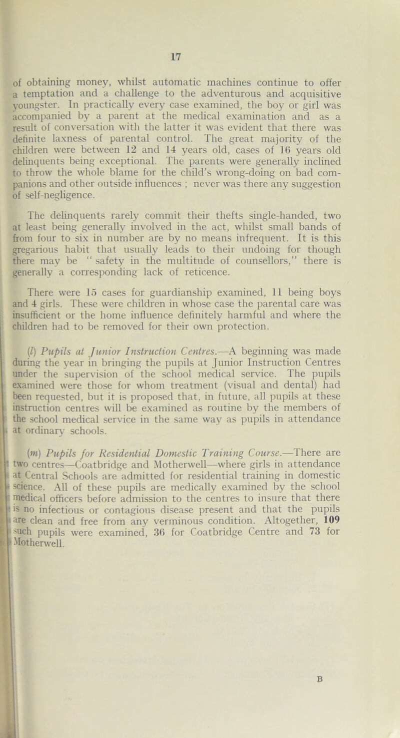 of obtaining money, whilst automatic machines continue to offer a temptation and a challenge to the adventurous and acquisitive youngster. In practically every case examined, the boy or girl was accompanied by a parent at the medical examination and as a result of conversation with the latter it was evident that there was definite laxness of parental control. The great majority of the children were between 12 and 14 years old, cases of 16 years old delinquents being exceptional. The parents were generally inclined to throw the whole blame for the child’s wrong-doing on bad com- panions and other outside influences ; never was there any suggestion of self-negligence. The delinquents rarely commit their thefts single-handed, two at least being generally involved in the act, whilst small bands of from four to six in number are by no means infrequent. It is this gregarious habit that usually leads to their undoing for though there may be “ safety in the multitude of counsellors,” there is generally a corresponding lack of reticence. There were 15 cases for guardianship examined, 11 being boys and 4 girls. These were children in whose case the parental care was insufficient or the home influence definitely harmful and where the children had to be removed for their own protection. (l) Pupils at Junior Instruction Centres.—A beginning was made during the year in bringing the pupils at Junior Instruction Centres under the supervision of the school medical service. The pupils examined were those for whom treatment (visual and dental) had been requested, but it is proposed that, in future, all pupils at these instruction centres will be examined as routine by the members of the school medical service in the same way as pupils in attendance at ordinary schools. (m) Pupils for Residential Domestic Training Course.—There are two centres—Coatbridge and Motherwell—where girls in attendance at Central Schools are admitted for residential training in domestic science. All of these pupils are medically examined by the school medical officers before admission to the centres to insure that there ■s no infectious or contagious disease present and that the pupils are clean and free from any verminous condition. Altogether, 109 such pupils were examined, 36 for Coatbridge Centre and 73 for Motherwell. B