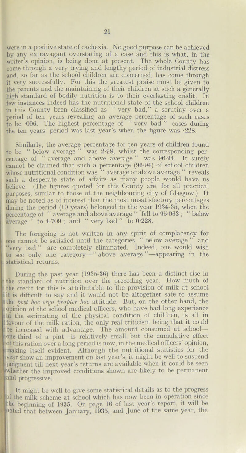 U 11 J. I were in a positive state of cachexia. No good purpose can be achieved by any extravagant overstating of a case and this is what, in the writer’s opinion, is being done at present. The whole County has come through a very trying and lengthy period of industrial distress and, so far as the school children are concerned, has come through it very successfully. For this the greatest praise must be given to the parents and the maintaining of their children at such a generally high standard of bodily nutrition is to their everlasting credit. In few instances indeed has the nutritional state of the school children in this County been classified as “ very bad,” a scrutiny over a period of ten years revealing an average percentage of such cases to be -096. The highest percentage of “ very bad ” cases during the ten years’ period was last year’s when the figure was -228. Similarly, the average percentage for ten years of children found to be “ below average ” was 2-98, whilst the corresponding per- centage of “ average and above average ” was 96-94. It surely cannot be claimed that such a percentage (96-94) of school children whose nutritional condition was “ average or above average ” reveals such a desperate state of affairs as many people would have us believe. (The figures quoted for this County are, for all practical purposes, similar to those of the neighbouring city of Glasgow.) It may be noted as of interest that the most unsatisfactory percentages during the period (10 years) belonged to the year 1934-35, when the percentage of “ average and above average ” fell to 95-063 ; “ below average ” to 4-709 ; and “ very bad ” to 0-228. The foregoing is not written in any spirit of complacency for one cannot be satisfied until the categories  below average ” and “very bad ” are completely eliminated. Indeed, one would wish to see only one category—“ above average ”—appearing in the statistical returns. During the past year (1935-36) there has been a distinct rise in the standard of nutrition over the preceding year. How much of the credit for this is attributable to the provision of milk at school it is difficult to say and it would not be altogether safe to assume the post hoc ergo propter hoc attitude. But, on the other hand, the opinion of the school medical officers, who have had long experience in the estimating of the physical condition of children, is all in favour of the milk ration, the only real criticism being that it could be increased with advantage. The amount consumed at school— one-third of a pint—is relatively small but the cumulative effect of this ration over a long period is now, in the medical officers’ opinion, making itself evident. Although the nutritional statistics for the year show an improvement on last year’s, it might be well to suspend judgment till next year’s returns are available when it coidd be seen ■whether the improved conditions shown are likely to be permanent .and progressive. It might be well to give some statistical details as to the progress t>f the milk scheme at school which has now been in operation since the beginning of 1935. On page 16 of last year's report, it will be [noted that between January, 1935, and June of the same year, the