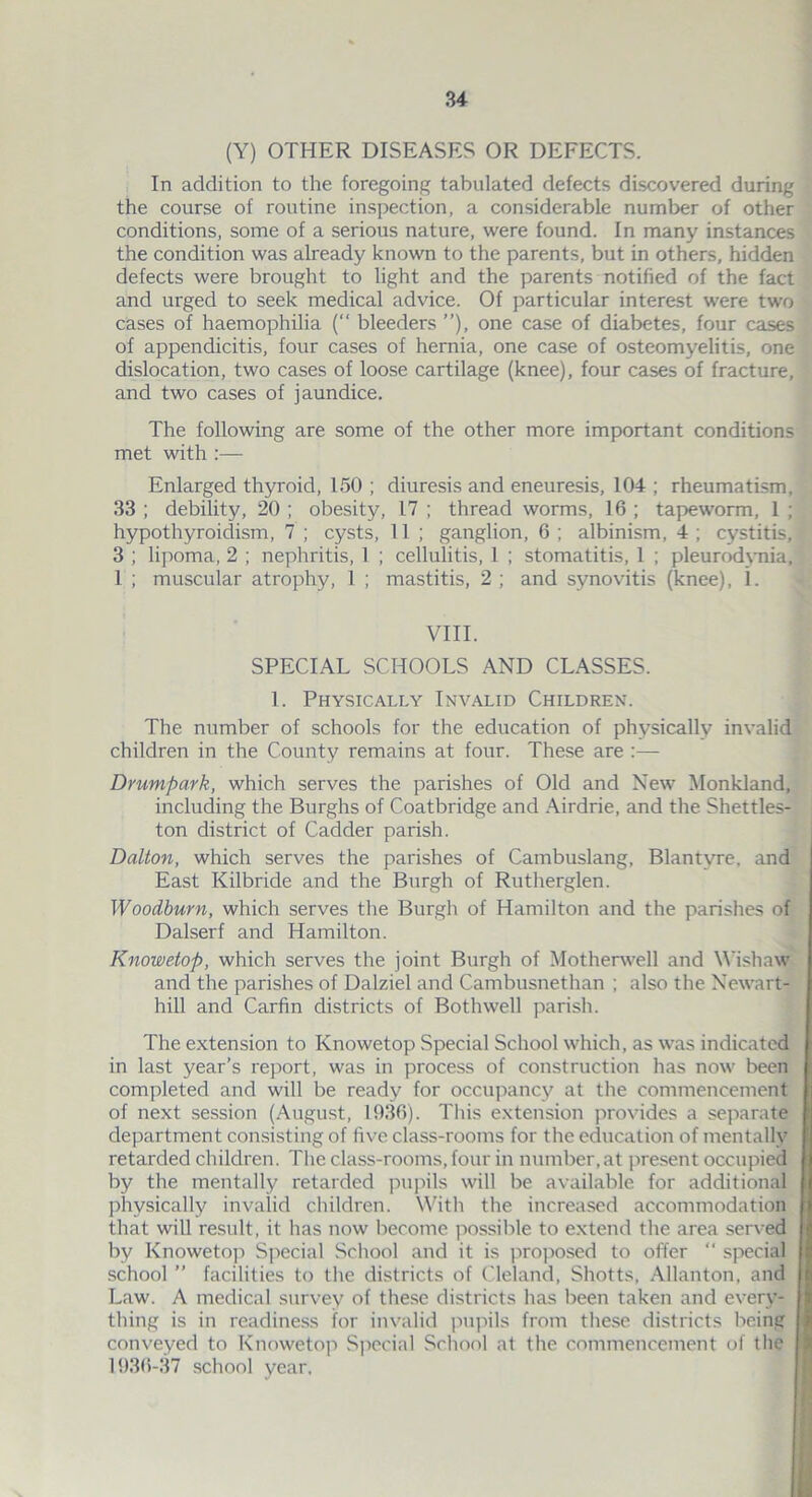 (Y) OTHER DISEASES OR DEFECTS. In addition to the foregoing tabulated defects discovered during the course of routine inspection, a considerable number of other conditions, some of a serious nature, were found. In many instances the condition was already known to the parents, but in others, hidden defects were brought to light and the parents notified of the fact and urged to seek medical advice. Of particular interest were two cases of haemophilia (“ bleeders ”), one case of diabetes, four cases of appendicitis, four cases of hernia, one case of osteomyelitis, one dislocation, two cases of loose cartilage (knee), four cases of fracture, and two cases of jaundice. The following are some of the other more important conditions met with :— Enlarged thyroid, 150 ; diuresis and eneuresis, 104 ; rheumatism, 33 ; debility, 20 ; obesity, 17 ; thread worms, 16 ; tapeworm, 1 ; hypothyroidism, 7 ; cysts, II ; ganglion, 6; albinism, 4; cystitis, 3 ; lipoma, 2 ; nephritis, 1 ; cellulitis, I ; stomatitis, 1 ; pleurodynia, 1 ; muscular atrophy, 1 ; mastitis, 2; and synovitis (knee), i. VIII. SPECIAL SCHOOLS AND CLASSES. 1. Physically Invalid Children. The number of schools for the education of physically invalid children in the County remains at four. These are :— Drumpark, which serves the parishes of Old and New Monkland, including the Burghs of Coatbridge and Airdrie, and the Shettles- ton district of Cadder parish. Dalton, which serves the parishes of Cambuslang, Blantvre, and East Kilbride and the Burgh of Rutherglen. Woodburn, which serves the Burgh of Hamilton and the parishes of Dalserf and Hamilton. Knowetop, which serves the joint Burgh of Motherwell and Wishaw and the parishes of Dalziel and Cambusnethan ; also the Newart- hill and Carfin districts of Bothwell parish. The extension to Knowetop Special School which, as was indicated in last year’s report, was in process of construction has now been completed and will be ready for occupancy at the commencement of next session (August, 1936). This extension provides a separate department consisting of five class-rooms for the education of mentally retarded children. The class-rooms,four in number,at present occupied by the mentally retarded pupils will be available for additional physically invalid children. With the increased accommodation that will result, it has now become possible to extend the area served by Knowetop Special School and it is proposed to offer “ special school ” facilities to the districts of Cleland, Shotts, Allanton, and Law. A medical survey of these districts has been taken and every- thing is in readiness for invalid pupils from these districts being conveyed to Knowetop Special School at the commencement of the 1936-37 school year. ,