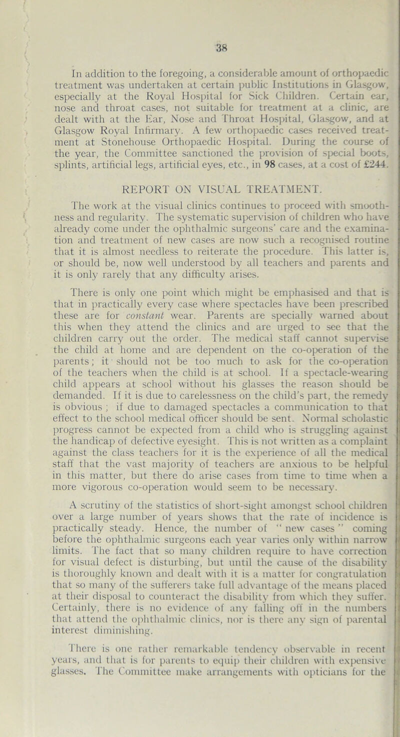 In addition to the foregoing, a considerable amount of orthopaedic treatment was undertaken at certain public Institutions in Glasgow, especially at the Royal Hospital for Sick Children. Certain ear, nose and throat cases, not suitable for treatment at a clinic, are dealt with at the liar, Nose and Throat Hospital, Glasgow, and at Glasgow Royal Infirmary. A few orthopaedic cases received treat- ment at Stonehouse Orthopaedic Hospital. During the course of the year, the Committee sanctioned the provision of social boots, splints, artificial legs, artificial eyes, etc., in 98 cases, at a cost of £244. REPORT ON VISUAL TREATMENT. The work at the visual clinics continues to proceed with smooth- ness and regularity. The systematic supervision of children who have already come under the ophthalmic surgeons’ care and the examina- tion and treatment of new cases are now such a recognised routine that it is almost needless to reiterate the procedure. This latter is, or should be, now well understood by all teachers and parents and it is only rarely that any difficulty arises. There is only one point which might be emphasised and that is that in practically every case where spectacles have been prescribed these are for constant wear. Parents are specially warned about this when they attend the clinics and are urged to see that the children carry out the order. The medical staff cannot supervise the child at home and are dependent on the co-operation of the parents; it should not be too much to ask for the co-operation of the teachers when the child is at school. If a spectacle-wearing child appears at school without his glasses the reason should be demanded. If it is due to carelessness on the child’s part, the remedy is obvious ; if due to damaged spectacles a communication to that effect to the school medical officer should be sent. Normal scholastic progress cannot be expected from a child who is struggling against the handicap of defective eyesight. This is not written as a complaint against the class teachers for it is the experience of all the medical stab that the vast majority of teachers are anxious to be helpful in this matter, but there do arise cases from time to time when a more vigorous co-operation would seem to be necessary. A scrutiny of the statistics of short-sight amongst school children over a large number of years shows that the rate of incidence is practically steady. Hence, the number of “ new cases ” coming before the ophthalmic surgeons each year varies only within narrow limits. The fact that so many children require to have correction lor visual defect is disturbing, but until the cause of the disability is thoroughly known and dealt with it is a matter for congratulation that so many of the sufferers take full advantage of the means placed at their disposal to counteract the disability from which they suffer. Certainly, there is no evidence of any falling off in the numbers that attend the ophthalmic clinics, nor is there any sign of parental interest diminishing. There is one rather remarkable tendency observable in recent years, and that is for parents to equip their children with expensive glasses. The Committee make arrangements with opticians for the