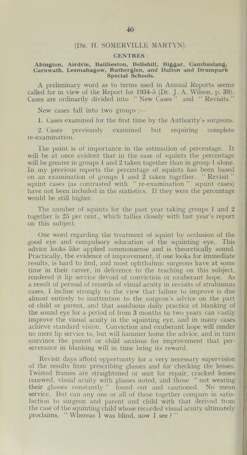 (Dr. H. SOMERVILLE MARTYN) CENTRES : Abington, Airdrie, Baillieston, Bellshill, Biggar, Cambuslang, Garnwath, Lesmahagow, Rutherglen, and Dalton and Drumpark Special Schools. A preliminary word as to terms used in Annual Reports seems called for in view of the Report for 1934-5 (Dr. J. A. Wilson, p. 39). Cases are ordinarily divided into “ New Cases ” and “ Revisits.” New cases fall into two groups :— 1. Cases examined for the first time by the Authority’s surgeons. 2. Cases previously examined but requiring complete re-examination. The point is of importance in the estimation of percentage. It will be at once evident that in the case of squints the percentage will be greater in groups 1 and 2 taken together than in group 1 alone. In my previous reports the percentage of squints has been based on an examination of groups 1 and 2 taken together. “ Revisit ” squint cases (as contrasted with “ re-examination ” squint cases) have not been included in the statistics. If the)- were the percentage would be still higher. The number of squints for the past year taking groups 1 and 2 together is 25 per cent., which tallies closely with last year’s report on this subject. One word regarding the treatment of squint by occlusion of the good eye and compulsory education of the squinting eye. This advice looks like applied commonsense and is theoretically sound. Practically, the evidence of improvement, if one looks for immediate results, is hard to find, and most ophthalmic surgeons have at some time in their career, in deference to the teaching on this subject, rendered it lip service devoid of conviction or exuberant hope. As a result of perusal of records of visual acuity in revisits of strabismus cases, 1 incline strongly to the view that 'failure to improve is due almost entirely to inattention to the surgeon’s advice on the part of child or parent, and that assiduous daily practice of blanking of the sound eye for a period of from 3 months to two years can vastly improve the visual acuity in the squinting eye, and in many cases achieve standard vision. Conviction and exuberant hope will render no mere lip service to, but will hammer home the advice, and in turn convince the parent or child anxious for improvement that per- severance in blanking will in time bring its reward. Revisit days afford opportunity for a very necessary supervision of the results from prescribing glasses and for checking the lenses. Twisted frames are straightened or sent for repair, cracked lenses renewed, visual acuity with glasses noted, and those “ not wearing their glasses constantly ” found out and cautioned. No mean service. But can any one or all of these together compare in satis- faction to surgeon and parent and child with that derived from the case of the squinting child whose recorded visual acuity ultimately proclaims,  Whereas 1 was blind, now I see? ”