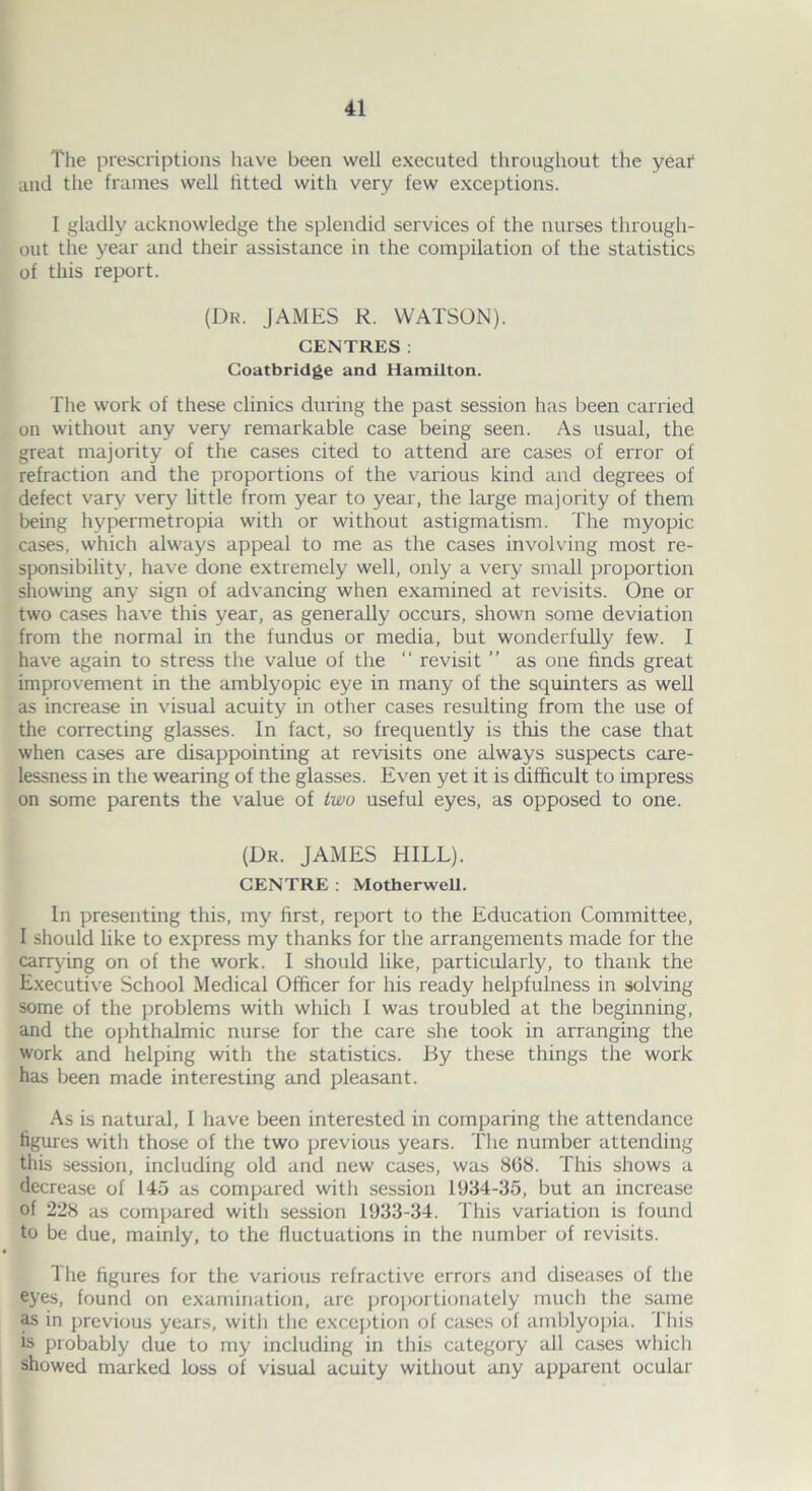 The prescriptions have been well executed throughout the year and the frames well fitted with very few exceptions. I gladly acknowledge the splendid services of the nurses through- out the year and their assistance in the compilation of the statistics of this report. (Dk. JAMES R. WATSON). CENTRES: Coatbridge and Hamilton. The work of these clinics during the past session has been carried on without any very remarkable case being seen. As usual, the great majority of the cases cited to attend are cases of error of refraction and the proportions of the various kind and degrees of defect vary very little from year to year, the large majority of them being hypermetropia with or without astigmatism. The myopic cases, which always appeal to me as the cases involving most re- sponsibility, have done extremely well, only a very small proportion showing any sign of advancing when examined at revisits. One or two cases have this year, as generally occurs, shown some deviation from the normal in the fundus or media, but wonderfully few. I have again to stress the value of the “ revisit ” as one finds great improvement in the amblyopic eye in many of the squinters as well as increase in visual acuity in other cases resulting from the use of the correcting glasses. In fact, so frequently is this the case that when cases are disappointing at revisits one always suspects care- lessness in the wearing of the glasses. Even yet it is difficult to impress on some parents the value of two useful eyes, as opposed to one. (Dr. JAMES HILL). CENTRE : Motherwell. In presenting this, my first, report to the Education Committee, I should like to express my thanks for the arrangements made for the carrying on of the work. I should like, particularly, to thank the Executive School Medical Officer for his ready helpfulness in solving some of the problems with which I was troubled at the beginning, and the ophthalmic nurse for the care she took in arranging the work and helping with the statistics. By these things the work has been made interesting and pleasant. As is natural, I have been interested in comparing the attendance figures with those of the two previous years. The number attending this session, including old and new cases, was 808. This shows a decrease of 145 as compared with session 1934-35, but an increase of 228 as compared with session 1933-34. This variation is found to be due, mainly, to the fluctuations in the number of revisits. The figures for the various refractive errors and diseases of the eyes, found on examination, arc proportionately much the same as in previous years, with the exception of cases of amblyopia. This is probably due to my including in this category all cases which showed marked loss of visual acuity without any apparent ocular