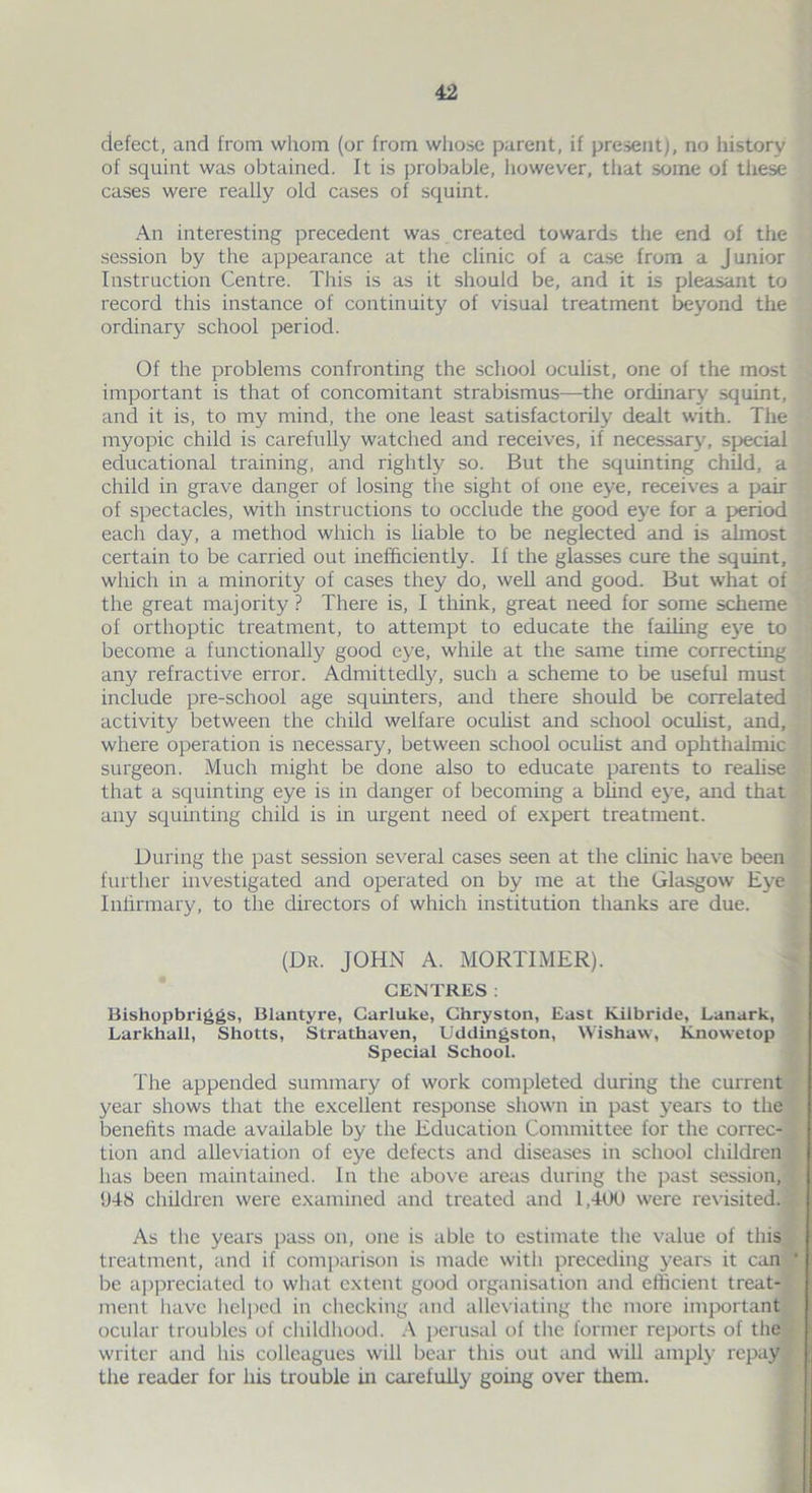 defect, and from whom (or from whose parent, if present), no history of squint was obtained. It is probable, however, that some of these cases were really old cases of squint. An interesting precedent was created towards the end of the session by the appearance at the clinic of a case from a Junior Instruction Centre. This is as it should be, and it is pleasant to record this instance of continuity of visual treatment beyond the ordinary school period. Of the problems confronting the school oculist, one of the most important is that of concomitant strabismus—the ordinary squint, and it is, to my mind, the one least satisfactorily dealt with. The myopic child is carefully watched and receives, if necessary, special educational training, and rightly so. But the squinting child, a child in grave danger of losing the sight of one eye, receives a pair of spectacles, with instructions to occlude the good eye for a period each day, a method which is liable to be neglected and is almost certain to be carried out inefficiently. If the glasses cure the squint, which in a minority of cases they do, well and good. But what of the great majority ? There is, I think, great need for some scheme of orthoptic treatment, to attempt to educate the failing eye to become a functionally good eye, while at the same time correcting any refractive error. Admittedly, such a scheme to be useful must include pre-school age squinters, and there should be correlated activity between the child welfare oculist and school oculist, and, where operation is necessary, between school oculist and ophthalmic surgeon. Much might be done also to educate parents to realise that a squinting eye is in danger of becoming a blind eye, and that any squinting child is in urgent need of expert treatment. During the past session several cases seen at the clinic have been further investigated and operated on by me at the Glasgow Eye Infirmary, to the directors of which institution thanks are due. (Dr. JOHN A. MORTIMER). CENTRES: Bishopbriggs, Blantyre, Carluke, Chryston, East Kilbride, Lanark, Larkhall, Shotts, Strathaven, Uddingston, Wishaw, Knowetop Special School. The appended summary of work completed during the current year shows that the excellent response shown in past years to the benefits made available by the Education Committee for the correc- tion and alleviation of eye defects and diseases in school children has been maintained. In the above areas during the past session, !J48 children were examined and treated and 1,400 were revisited. As the years pass on, one is able to estimate the value of this treatment, and if comparison is made with preceding years it can be appreciated to what extent good organisation and efficient treat- ment have helped in checking and alleviating the more important ocular troubles of childhood. A perusal of the former reports of the writer and his colleagues will bear this out and will amply repay the reader for his trouble in carefully going over them.
