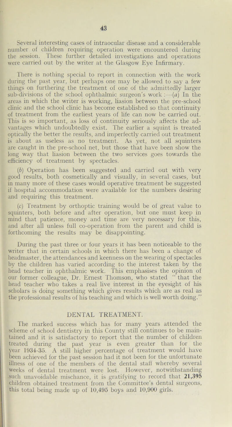 Several interesting cases of intraocular disease and a considerable number of children requiring operation were encountered during the session. These further detailed investigations and operations were carried out by the writer at the Glasgow Eye Infirmary. There is nothing special to report in connection with the work during the past year, but perhaps one may be allowed to say a few things on furthering the treatment of one of the admittedly larger sub-divisions of the school ophthalmic surgeon’s work :—(a) In the areas in which the writer is working, liasion between the pre-school clinic and the school clinic has become established so that continuity of treatment from the earliest years of life can now be carried out. This is so important, as loss of continuity seriously affects the ad- vantages which undoubtedly exist. The earlier a squint is treated optically the better the results, and imperfectly carried out treatment is about as useless as no treatment. As yet, not all squinters are caught in the pre-school net, but those that have been show the long way that liasion between the two services goes towards the efficiency of treatment by spectacles. (ib) Operation has been suggested and carried out with very good results, both cosmetically and visually, in several cases, but in many more of these cases would operative treatment be suggested if hospital accommodation were available for the numbers desiring and requiring this treatment. (c) Treatment by orthoptic training would be of great value to squinters, both before and after operation, but one must keep in mind that patience, money and time are very necessary for this, and after all unless full co-operation from the parent and child is forthcoming the results may be disappointing. During the past three or four years it has been noticeable to the writer that in certain schools in which there has been a change of headmaster, the attendances and keenness on the wearing of spectacles by the children has varied according to the interest taken by the head teacher in ophthalmic work. This emphasises the opinion of our former colleague, Dr. Ernest Thomson, who stated “ that the head teacher who takes a real live interest in the eyesight of his scholars is doing something which gives results which are as real as the professional results of his teaching and which is well worth doing.” DENTAL TREATMENT. The marked success which has for many years attended the scheme of school dentistry in this County still continues to be main- tained and it is satisfactory to report that the number of children treated during the past year is even greater than for the year 1934-35. A still higher percentage of treatment would have been achieved for the past session had it not been for the unfortunate illness of one of the members of the dental staff whereby several weeks of dental treatment were lost. However, notwithstanding such unavoidable mischance, it is gratifying to record that 21,395 children obtained treatment from the Committee’s dental surgeons, this total being made up of 10,495 boys and 10,900 girls.