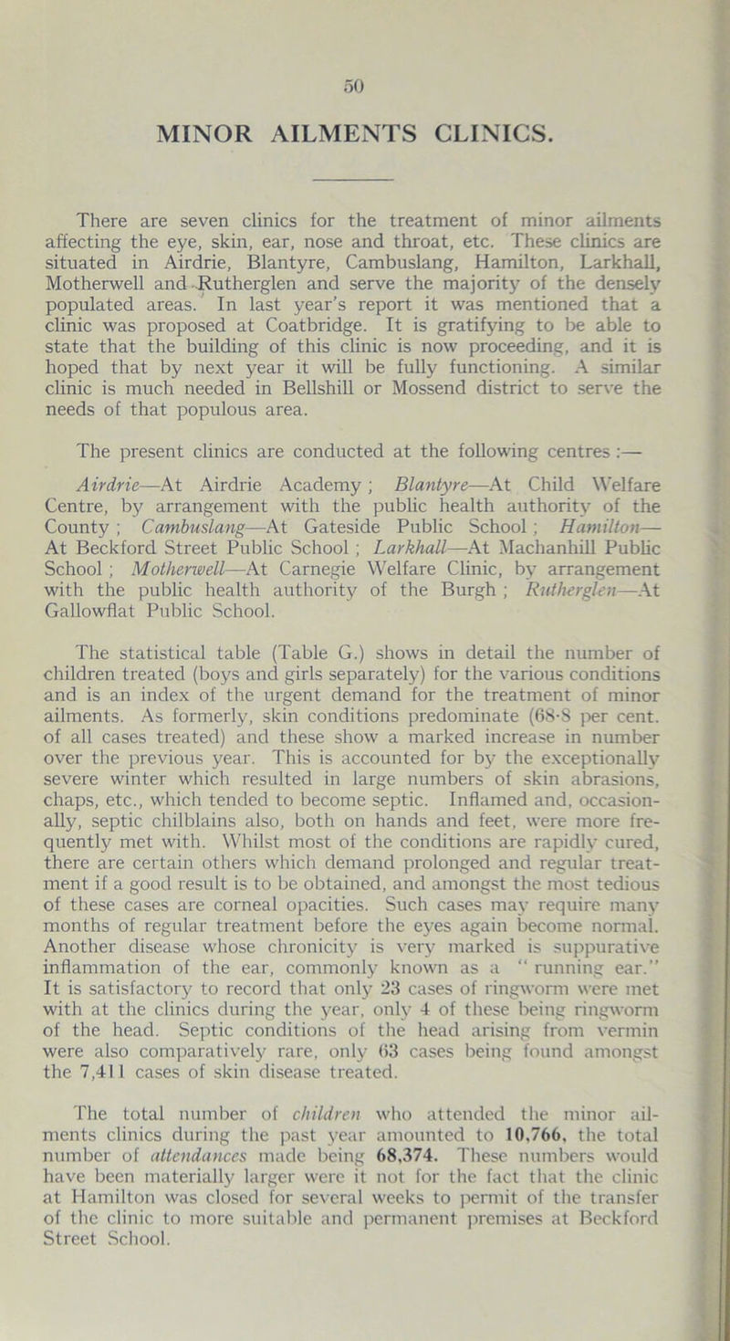 MINOR AILMENTS CLINICS. There are seven clinics for the treatment of minor ailments affecting the eye, skin, ear, nose and throat, etc. These clinics are situated in Airdrie, Blantyre, Cambuslang, Hamilton, Larkhall, Motherwell and Rutherglen and serve the majority of the densely populated areas. In last year’s report it was mentioned that a clinic was proposed at Coatbridge. It is gratifying to be able to state that the building of this clinic is now proceeding, and it is hoped that by next year it will be fully functioning. A similar clinic is much needed in Bellshill or Mossend district to serve the needs of that populous area. The present clinics are conducted at the following centres:— Airdrie—At Airdrie Academy; Blantyre—At Child Welfare Centre, by arrangement with the public health authority of the County ; Cambuslang—At Gateside Public School ; Hamilton— At Beckford Street Public School ; Larkhall—At Machanhill Public School; Motherwell—At Carnegie Welfare Clinic, by arrangement with the public health authority of the Burgh ; Rutherglen—At Gallowflat Public School. The statistical table (Table G.) shows in detail the number of children treated (boys and girls separately) for the various conditions and is an index of the urgent demand for the treatment of minor ailments. As formerly, skin conditions predominate (68-8 per cent, of all cases treated) and these show a marked increase in number over the previous year. This is accounted for by the exceptionally severe winter which resulted in large numbers of skin abrasions, chaps, etc., which tended to become septic. Inflamed and, occasion- ally, septic chilblains also, both on hands and feet, were more fre- quently met with. Whilst most of the conditions are rapidly cured, there are certain others which demand prolonged and regular treat- ment if a good result is to be obtained, and amongst the most tedious of these cases are corneal opacities. Such cases may require many months of regular treatment before the eyes again become normal. Another disease whose chronicity is very marked is suppurative inflammation of the ear, commonly known as a “ running ear.” It is satisfactory to record that only 23 cases of ringworm were met with at the clinics during the year, only 4 of these being ringworm of the head. Septic conditions of the head arising from vermin were also comparatively rare, only 03 cases being found amongst the 7,411 cases of skin disease treated. The total number of children who attended the minor ail- ments clinics during the past year amounted to 10,766. the total number of attendances made being 68,374. These numbers would have been materially larger were it not for the fact that the clinic at Hamilton was closed for several weeks to permit of the transfer of the clinic to more suitable and permanent premises at Beckford Street School.