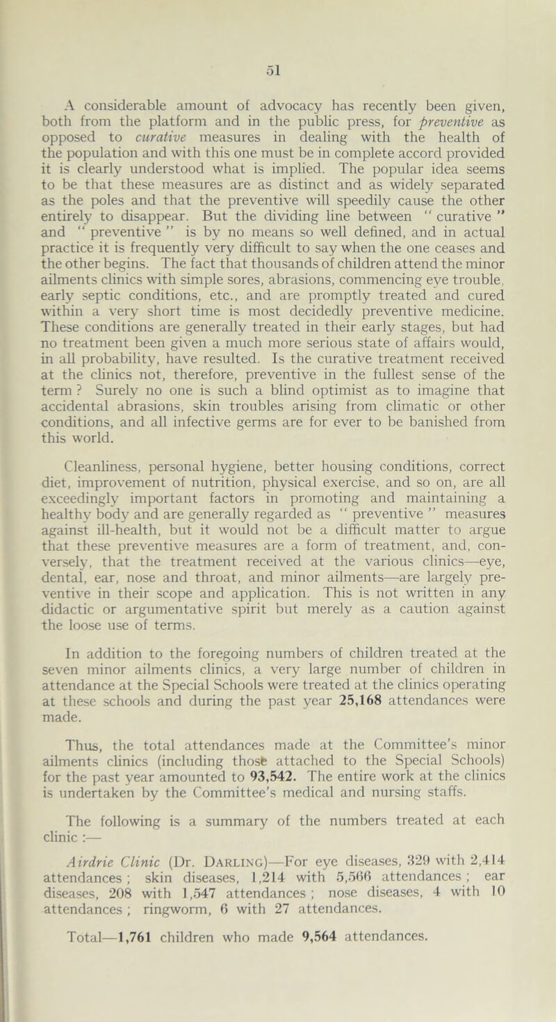 A considerable amount of advocacy has recently been given, both from the platform and in the public press, for preventive as opposed to curative measures in dealing with the health of the population and with this one must be in complete accord provided it is clearly understood what is implied. The popular idea seems to be that these measures are as distinct and as widely separated as the poles and that the preventive will speedily cause the other entirely to disappear. But the dividing line between  curative ” and “ preventive ” is by no means so well defined, and in actual practice it is frequently very difficult to say when the one ceases and the other begins. The fact that thousands of children attend the minor ailments clinics with simple sores, abrasions, commencing eye trouble, early septic conditions, etc., and are promptly treated and cured within a very short time is most decidedly preventive medicine. These conditions are generally treated in their early stages, but had no treatment been given a much more serious state of affairs would, in all probability, have resulted. Is the curative treatment received at the clinics not, therefore, preventive in the fullest sense of the term ? Surely no one is such a blind optimist as to imagine that accidental abrasions, skin troubles arising from climatic or other conditions, and all infective germs are for ever to be banished from this world. Cleanliness, personal hygiene, better housing conditions, correct diet, improvement of nutrition, physical exercise, and so on, are all exceedingly important factors in promoting and maintaining a healthy body and are generally regarded as “ preventive ” measures against ill-health, but it would not be a difficult matter to argue that these preventive measures are a form of treatment, and, con- versely, that the treatment received at the various clinics—eye, dental, ear, nose and throat, and minor ailments—are largely pre- ventive in their scope and application. This is not written in any didactic or argumentative spirit but merely as a caution against the loose use of terms. In addition to the foregoing numbers of children treated at the seven minor ailments clinics, a very large number of children in attendance at the Special Schools were treated at the clinics operating at these schools and during the past year 25,168 attendances were made. Thus, the total attendances made at the Committee’s minor ailments clinics (including thosfe attached to the Special Schools) for the past year amounted to 93,542. The entire work at the clinics is undertaken by the Committee’s medical and nursing staffs. The following is a summary of the numbers treated at each clinic :— Airdrie Clinic (Dr. Darling)—For eye diseases, 329 with 2,414 attendances; skin diseases, 1,214 with 5,500 attendances; ear diseases, 208 with 1,547 attendances; nose diseases, 4 with 10 attendances ; ringworm, 6 with 27 attendances. Total—1,761 children who made 9,564 attendances.