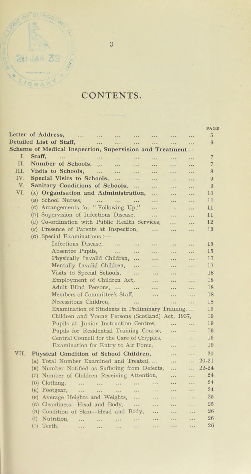 r.V • o- ■> \ ^ V CONTENTS. PAGE Letter of Address, 5 Detailed List of Staff, 6 Scheme of Medical Inspection, Supervision and Treatment— I. Staff, 7 II. Number of Schools, ... ... ... 7 III. Visits to Schools, ... ... ... ... ... ... 8 IV. Special Visits to Schools, ... 9 V. Sanitary Conditions of Schools, 9 VI. (a) Organisation and Administration, 10 (b) School Nurses, ... ... ... ... ... ... 11 (c) Arrangements for  Following Up,” ... ... ... 11 (d) Supervision of Infectious Disease, ... ... ... 11 (e) Co-ordination with Public Health Services, ... ... 12 (f) Presence of Parents at Inspection, ... ... ... 13 (g) Special Examinations :— Infectious Disease, ... ... ... ... ... 15 Absentee Pupils, ... ... ... ... ... 15 Physically Invalid Children, ... ... ... ... 17 Mentally Invalid Children, ... ... ... ... 17 Visits to Special Schools, ... ... ... ... 18 Employment of Children Act, ... ... ... 18 Adult Blind Persons, ... ... ... ... ... 18 Members of Committee’s Staff, ... ... ... 18 Necessitous Children, ... ... ... ... ... 18 Examination of Students in Preliminary Training, ... 19 Children and Young Persons (Scotland) Act, 1937, 19 Pupils at Junior Instruction Centres, ... ... 19 Pupils for Residential Training Course, ... ... 19 Central Council for the Care of Cripples, ... ... 19 Examination for Entry to Air Force, ... ... 19 VII. Physical Condition of School Children, 20 (a) Total Number Examined and Treated, ... 20-21 (b) Number Notified as Suffering from Defects, ... ... 22-24 (c) Number of Children Receiving Attention, ... ... 24 (d) Clothing, 24 (e) Footgear ... 24 (f) Average Heights and Weights, ... ... ... ... 25 (g) Cleanliness—Head and Body, ... ... ••• ••• 25 (h) Condition of Skin—Head and Body, ... ... ... 26 (t) Nutrition, ... ... ... ... ... ••• ••• 26 (J) Teeth, 26