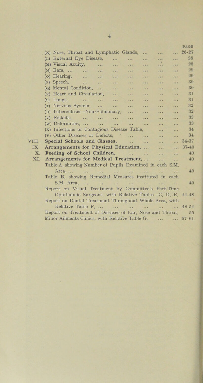 (k) Nose, Throat and Lymphatic Glands, ... PAGE ... 26-27 (l) External Eye Disease, 28 (m) Visual Acuity, .'. 28 (n) Ears, 29 (o) Hearing, 29 (p) Speech, 30 (q) Mental Condition, ... 30 (r) Heart and Circulation, 31 (s) Lungs, 31 (t) Nervous System, 32 (u) Tuberculosis—Non-Pulmonary, 32 (v) Rickets, 33 (w) Deformities, ... 33 (x) Infectious or Contagious Disease Table, 34 (y) Other Diseases or Defects, 34 VIII. Special Schools and Glasses, ... ... 34-37 IX. Arrangements for Physical Education, ... 37-40 X. Feeding of School Children, 40 XI. Arrangements for Medical Treatment, 40 Table A, showing Number of Pupils Examined in each S.M. Area, ... ... ... ... ... ... ... ... 40 Table B, showing Remedial Measures instituted in each S.M. Area, ... ... ... ... ... ... ... 40 Report on Visual Treatment by Committee’s Part-Time Ophthalmic Surgeons, with Relative Tables—C, D, E, 41-48 Report on Dental Treatment Throughout Whole Area, with Relative Table F, ... ... ... ... 48-54 Report on Treatment of Diseases of Ear, Nose and Throat, 55 Minor Ailments Clinics, with Relative Table G 57-61