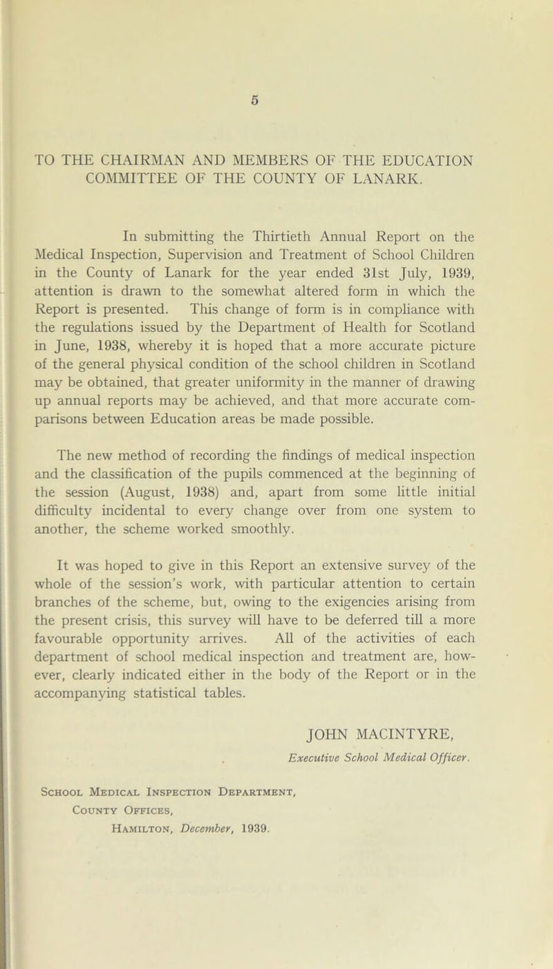 TO THE CHAIRMAN AND MEMBERS OF THE EDUCATION COMMITTEE OF THE COUNTY OF LANARK. In submitting the Thirtieth Annual Report on the Medical Inspection, Supervision and Treatment of School Children in the County of Lanark for the year ended 31st July, 1939, attention is drawn to the somewhat altered form in which the Report is presented. This change of form is in compliance with the regulations issued by the Department of Health for Scotland in June, 1938, whereby it is hoped that a more accurate picture of the general physical condition of the school children in Scotland may be obtained, that greater uniformity in the manner of drawing up annual reports may be achieved, and that more accurate com- parisons between Education areas be made possible. The new method of recording the findings of medical inspection and the classification of the pupils commenced at the beginning of the session (August, 1938) and, apart from some little initial difficulty incidental to every change over from one system to another, the scheme worked smoothly. It was hoped to give in this Report an extensive survey of the whole of the session’s work, with particular attention to certain branches of the scheme, but, owing to the exigencies arising from the present crisis, this survey will have to be deferred till a more favourable opportunity arrives. All of the activities of each department of school medical inspection and treatment are, how- ever, clearly indicated either in the body of the Report or in the accompanying statistical tables. JOHN MACINTYRE, Executive School Medical Officer. School Medical Inspection Department, County Offices, Hamilton, December, 1939.