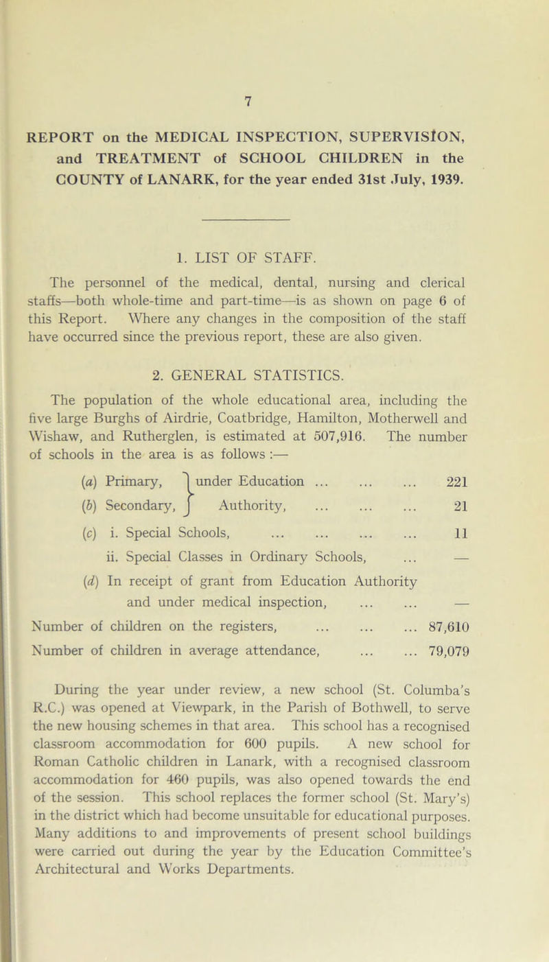 REPORT on the MEDICAL INSPECTION, SUPERVISION, and TREATMENT of SCHOOL CHILDREN in the COUNTY of LANARK, for the year ended 31st July, 1939. 1. LIST OF STAFF. The personnel of the medical, dental, nursing and clerical staffs—both whole-time and part-time—is as shown on page 6 of this Report. Where any changes in the composition of the staff have occurred since the previous report, these are also given. 2. GENERAL STATISTICS. The population of the whole educational area, including the five large Burghs of Airdrie, Coatbridge, Hamilton, Motherwell and Wishaw, and Rutherglen, is estimated at 507,916. The number of schools in the area is as follows :— (а) Primary, 'I under Education 221 (б) Secondary, J Authority, 21 (c) i. Special Schools, ... ... ... ... 11 ii. Special Classes in Ordinary Schools, ... — (d) In receipt of grant from Education Authority and under medical inspection, ... ... — Number of children on the registers, 87,610 Number of children in average attendance, 79,079 During the year under review, a new school (St. Columba’s R.C.) was opened at Viewpark, in the Parish of Bothwell, to serve the new housing schemes in that area. This school has a recognised classroom accommodation for 600 pupils. A new school for Roman Catholic children in Lanark, with a recognised classroom accommodation for 460 pupils, was also opened towards the end of the session. This school replaces the former school (St. Mary’s) in the district which had become unsuitable for educational purposes. Many additions to and improvements of present school buildings were carried out during the year by the Education Committee’s Architectural and Works Departments.
