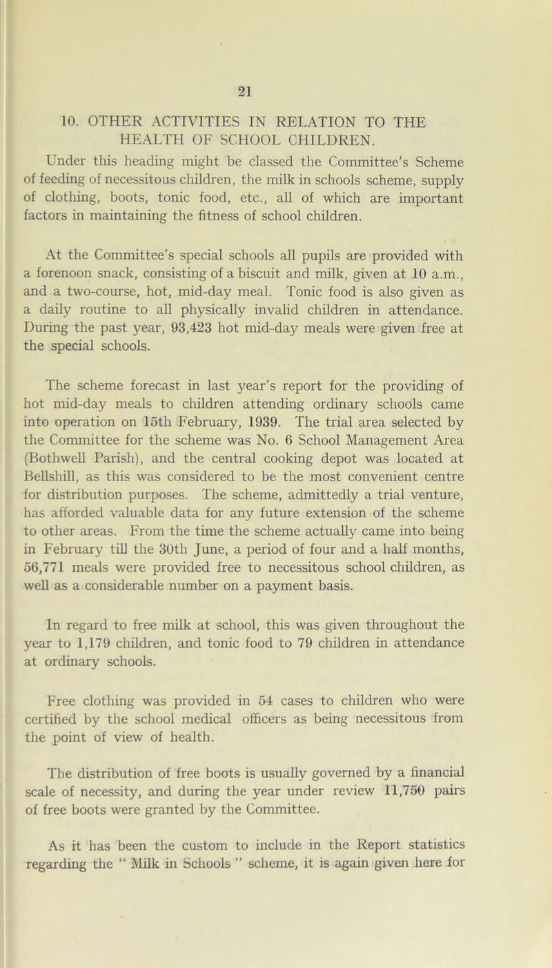 10. OTHER ACTIVITIES IN RELATION TO THE HEALTH OF SCHOOL CHILDREN. Under this heading might be classed the Committee’s Scheme of feeding of necessitous children, the milk in schools scheme, supply of clothing, boots, tonic food, etc., all of which are important factors in maintaining the fitness of school children. At the Committee’s special schools all pupils are provided with a forenoon snack, consisting of a biscuit and milk, given at 10 a.m., and a two-course, hot, mid-day meal. Tonic food is also given as a daily routine to all physically invalid children in attendance. During the past year, 93,423 hot mid-day meals were given free at the special schools. The scheme forecast in last year’s report for the providing of hot mid-day meals to children attending ordinary schools came into operation on loth February, 1939. The trial area selected by the Committee for the scheme was No. 6 School Management Area (Bothwell Parish), and the central cooking depot was located at Bellshill, as this was considered to be the most convenient centre for distribution purposes. The scheme, admittedly a trial venture, has afforded valuable data for any future extension of the scheme to other areas. From the time the scheme actually came into being in February till the 30th June, a period of four and a half months, 56,771 meals were provided free to necessitous school children, as well as a considerable number on a payment basis. In regard to free milk at school, this was given throughout the year to 1,179 children, and tonic food to 79 children in attendance at ordinary schools. Free clothing was provided in 54 cases to children who were certified by the school medical officers as being necessitous from the point of view of health. The distribution of free boots is usually governed by a financial scale of necessity, and during the year under review 11,750 pairs of free boots were granted by the Committee. As it has been the custom to include in the Report statistics regarding the “ Milk in Schools ” scheme, it is again given here for