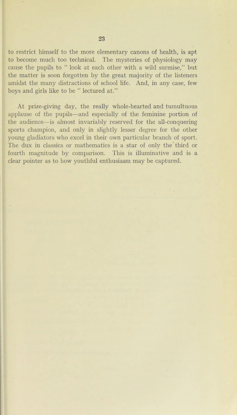 to restrict himself to the more elementary canons of health, is apt to become much too technical. The mysteries of physiology may cause the pupils to “ look at each other with a wild surmise,” but the matter is soon forgotten by the great majority of the listeners amidst the many distractions of school life. And, in any case, few boys and girls like to be “ lectured at.” At prize-giving day, the really whole-hearted and tumultuous applause of the pupils—and especially of the feminine portion of the audience—is almost invariably reserved for the all-conquering sports champion, and only in slightly lesser degree for the other young gladiators who excel in their own particular branch of sport. The dux in classics or mathematics is a star of only the third or fourth magnitude by comparison. This is illuminative and is a clear pointer as to how youthful enthusiasm may be captured.