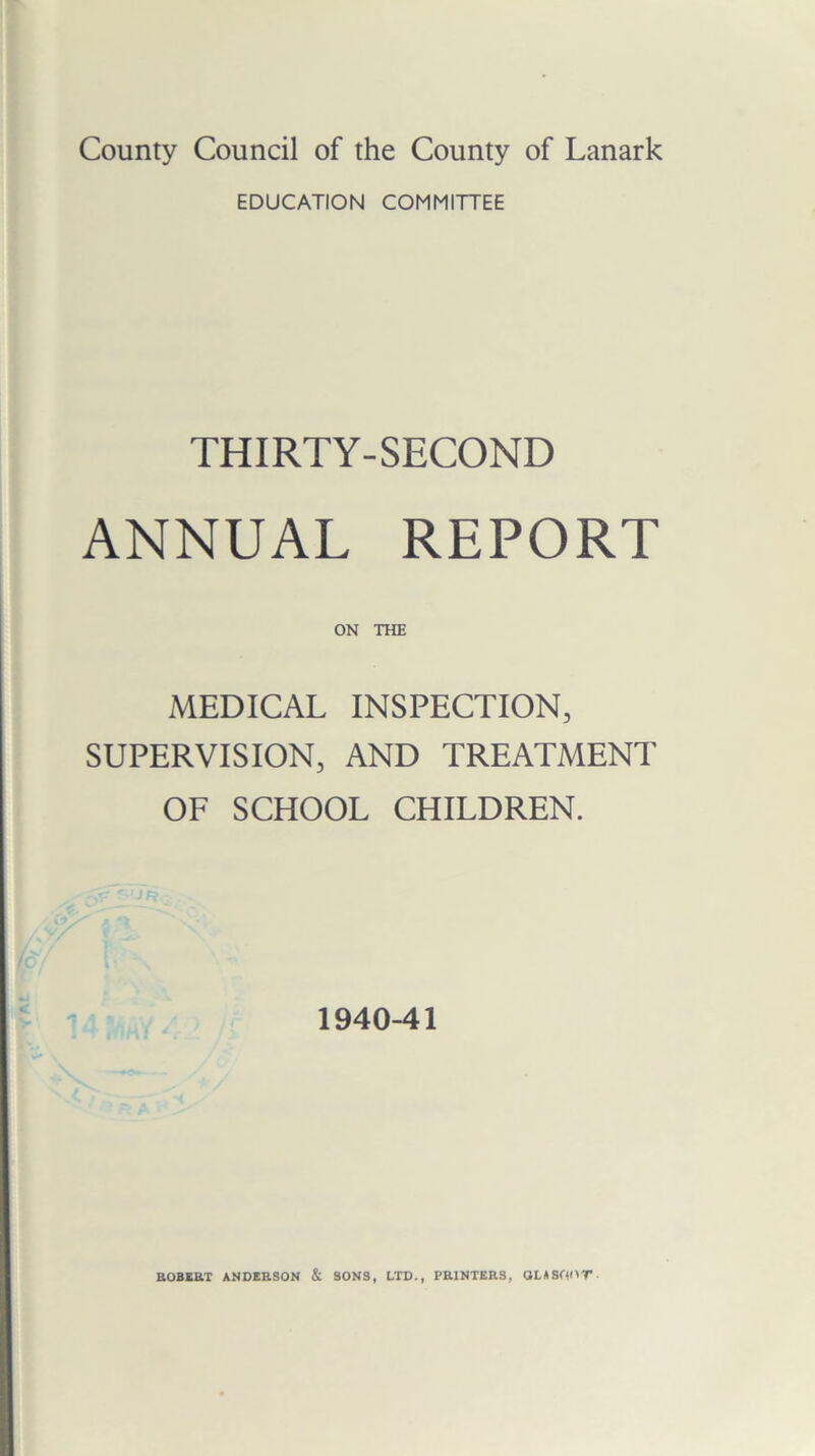 County Council of the County of Lanark EDUCATION COMMITTEE THIRTY-SECOND ANNUAL REPORT ON THE MEDICAL INSPECTION, SUPERVISION, AND TREATMENT OF SCHOOL CHILDREN. 1940-41 ROBERT ANDERSON & SONS, LTD., PRINTERS, QLASfp'T