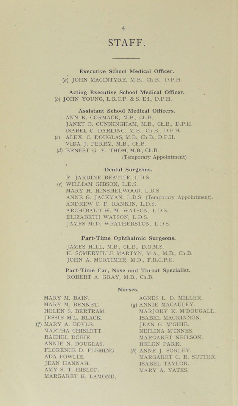 STAFF. Executive School Medical Officer. (a) JOHN MACINTYRE, M.B., Ch.B., D.P.H. Acting Executive School Medical Officer. (b) JOHN YOUNG, L.R.C.P. & S. Ed., D.P.H. Assistant School Medical Officers. ANN K. CORMACK, M.B., Ch.B. JANET B. CUNNINGHAM, M.B., Ch.B., D.P.H. ISABEL C. DARLING, M.B., Ch.B., D.P.H. (c) ALEX. C. DOUGLAS, M.B., Ch.B., D.P.H. VIDA J. PERRY, M.B., Ch.B. (d) ERNEST G. Y. THOM, M.B., Ch.B. (Temporary Appointment) I Dental Surgeons. R. JARDINE BEATTIE, L.D.S. (e) WILLIAM GIBSON, L.D.S. MARY H. HINSHELWOOD, L.D.S. ANNE G. JACKMAN, L.D.S. (Temporary Appointment). ANDREW C. F. RANKIN, L.D.S. ARCHIBALD W. M. WATSON, L.D.S. ELIZABETH WATSON, L.D.S. JAMES McD. WEATHERSTON, L.D.S. Part-Time Ophthalmic Surgeons. JAMES HILL, M.B., Ch.B., D.O.M.S. H. SOMERVILLE MARTYN, M.A., M.B., Ch.B. JOHN A. MORTIMER, M.D., F.R.C.P.E. Part-Time Ear, Nose and Throat Specialist. ROBERT A. GRAY, M.B., Ch.B. Nurses. MARY M. BAIN. MARY M. BENNET. HELEN S. BERTRAM. JESSIE M'L. BLACK. (/) MARY A. BOYLE. MARTHA CHISLETT. RACHEL DOBIE. ANNIE N. DOUGLAS. FLORENCE D. FLEMING. ADA FOWLIE. JEAN HANNAH. AMY S. T. HISLOP. MARGARET K. LAMOND. AGNES L. D. MILLER. [g) ANNIE MACAULEY. MARJORY K. M'DOUGALL. ISABEL MACKINNON. JEAN G. M'GHIE. NEILINA MTNNES. MARGARET NEILSON. HELEN PARK. (A) ANNE J. SORLEY. MARGARET C. R. SUTTER. ISABEL TAYLOR. MARY A. YATES.