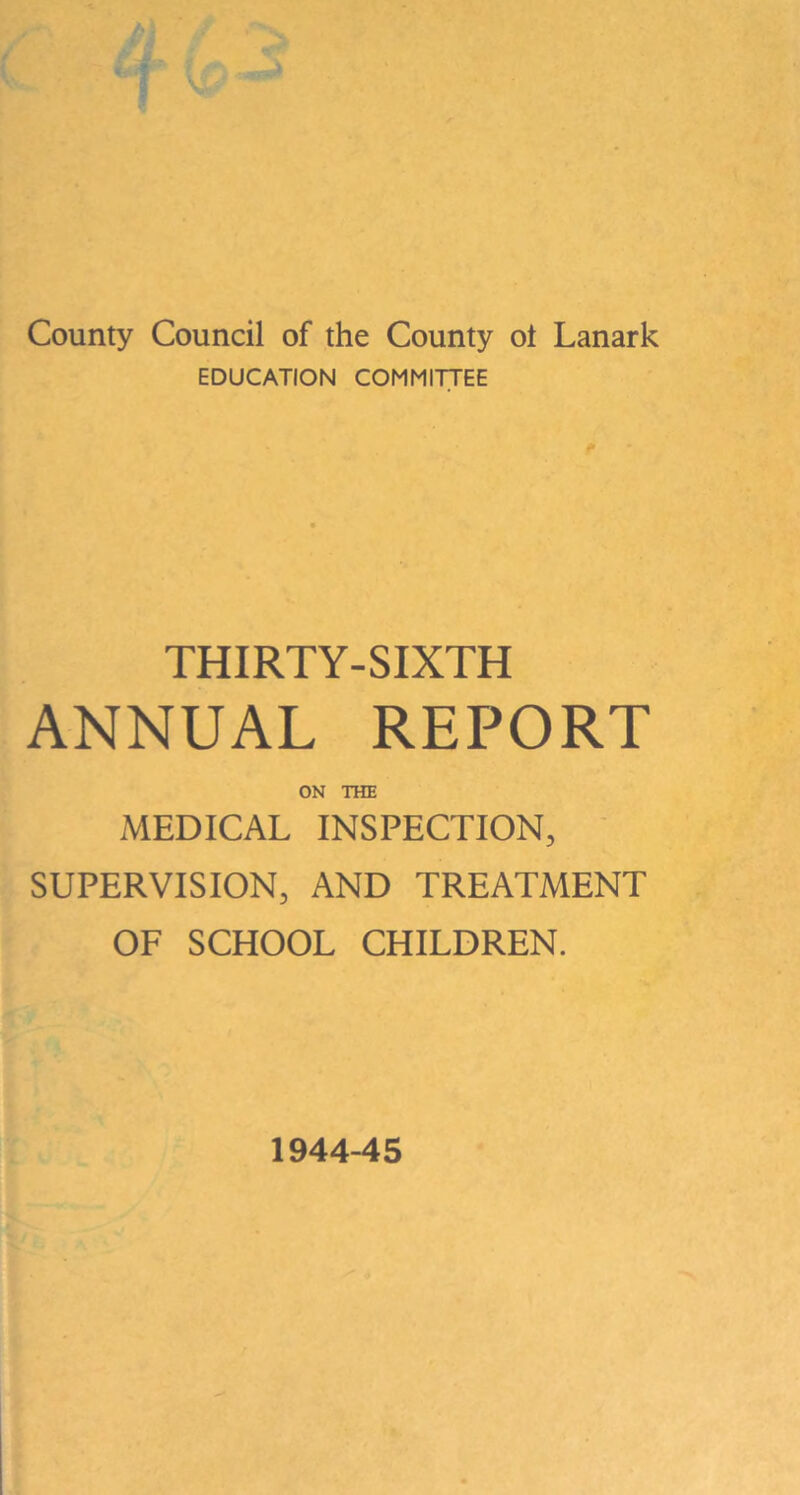 County Council of the County ot Lanark EDUCATION COMMITTEE THIRTY-SIXTH ANNUAL REPORT ON THE MEDICAL INSPECTION, SUPERVISION, AND TREATMENT OF SCHOOL CHILDREN. 1944-45