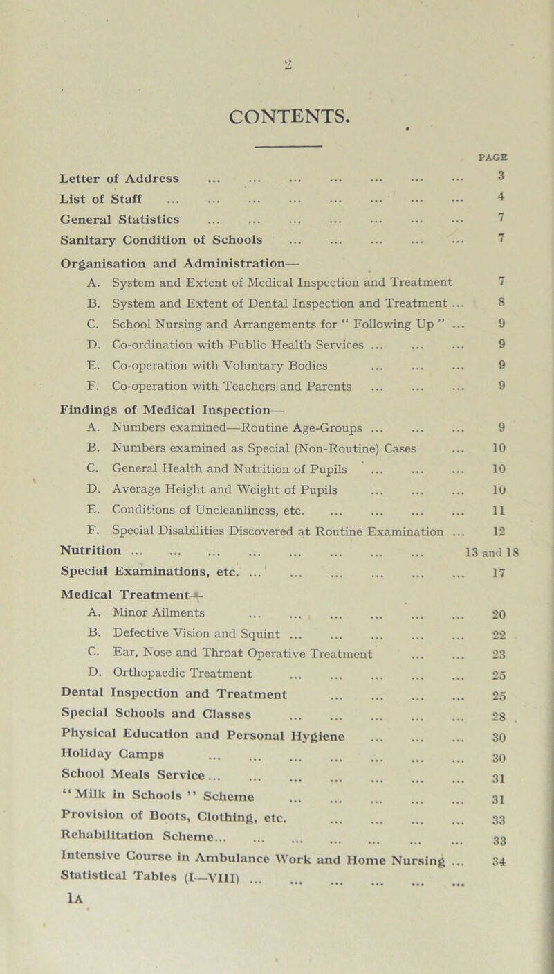 CONTENTS. PAGE Letter of Address ... ... ... ... . ••• 3 List of Staff ... ... ... ... ... ... . ^ General Statistics ... ... ... ... ... ... ... 7 Sanitary Condition of Schools Organisation and Administration— A. System and Extent of Medical Inspection and Treatment 7 B. System and Extent of Dental Inspection and Treatment... 8 C. School Nursing and Arrangements for “ Following Up ”... 9 D. Co-ordination with Public Health Services ... ... ... 9 E. Co-operation with Voluntary Bodies ... ... ... 9 F. Co-operation with Teachers and Parents ... ... ... 9 Findings of Medical Inspection— A. Numbers examined—Routine Age-Groups ... ... ... 9 B. Numbers examined as Special (Non-Routine) Cases ... 10 C. General Health and Nutrition of Pupils ... ... ... 10 D. Average Height and Weight of Pupils . 10 E. Conditions of Uncleanliness, etc. ... ... ... ... 11 F. Special Disabilities Discovered at Routine Examination ... 12 Nutrition. 13 and 18 Special Examinations, etc. ... ... ... ... ... ... 17 Medical Treatment-*- A. Minor Ailments ... ... ... ... . 20 B. Defective Vision and Squint ... ... ... ... ... 22 C. Ear, Nose and Throat Operative Treatment ... ... 23 D. Orthopaedic Treatment ... ... ... ... ... 25 Dental Inspection and Treatment 25 Special Schools and Classes ... ... ... ... ... 28 Physical Education and Personal Hygiene . 30 Holiday Camps . _ _ .. 30 School Meals Service... ... ... ... ... m 32 “Milk in Schools ” Scheme . 31 Provision of Boots, Clothing, etc. 33 Rehabilitation Scheme. 33 Intensive Course in Ambulance Work and Home Nursing ... 34 Statistical Tables (I—VIII) lA