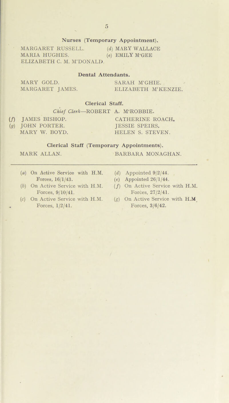 Nurses (Temporary Appointment). MARGARET RUSSELL. {d) MARY WALLACE MARIA HUGHES. (e) EMILY M'GEE ELIZABETH C. M. M'DONALI) Dental Attendants. MARY GOLD. SARAH M'GHIE. MARGARET JAMES. ELIZABETH M'KENZIE. Clerical Staff. (f) (9) Chief Clerk—ROBERT A. M'ROBBIE. JAMES BISHOP. JOHN PORTER. MARY W. BOYD. CATHERINE ROACH. JESSIE SPEIRS. HELEN S. STEVEN. Clerical Staff (Temporary Appointments). MARK ALLAN. BARBARA MONAGHAN. (a) On Active Service with H.M. Forces, 16/1/43. (b) On Active Service with H.M. Forces, 9/10/41. (c) On Active Service with H.M. Forces, 1/2/41. (d) Appointed 9/2/44. (e) Appointed 26/1/44. (/) On Active Service with H.M. Forces, 27/2/41. (g) On Active Service with H.M Forces, 3/6/42.