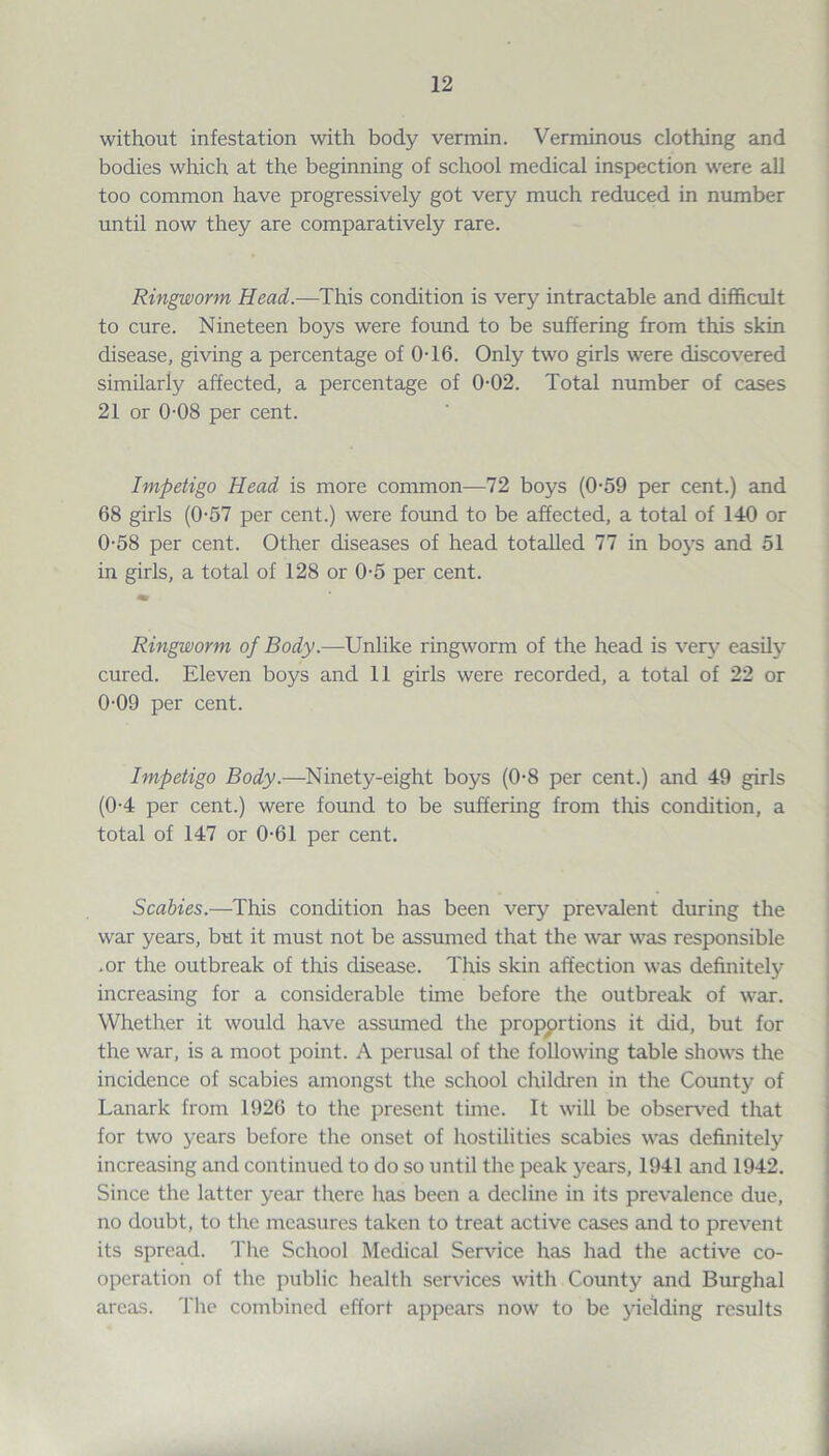 without infestation with body vermin. Verminous clothing and bodies which at the beginning of school medical inspection were all too common have progressively got very much reduced in number until now they are comparatively rare. Ringworm Head.—This condition is very intractable and difficult to cure. Nineteen boys were found to be suffering from this skin disease, giving a percentage of 0T6. Only two girls were discovered similarly affected, a percentage of 0-02. Total number of cases 21 or 0-08 per cent. Impetigo Head is more common—72 boys (0-59 per cent.) and 68 girls (0-57 per cent.) were found to be affected, a total of 140 or 0-58 per cent. Other diseases of head totalled 77 in boys and 51 in girls, a total of 128 or 0-5 per cent. Ringworm of Body.—Unlike ringworm of the head is very easily cured. Eleven boys and 11 girls were recorded, a total of 22 or 0-09 per cent. Impetigo Body.—Ninety-eight boys (0-8 per cent.) and 49 girls (0-4 per cent.) were found to be suffering from this condition, a total of 147 or 0-61 per cent. Scabies.—This condition has been very prevalent during the war years, but it must not be assumed that the war was responsible .or the outbreak of this disease. This skin affection was definitely increasing for a considerable time before the outbreak of war. Whether it would have assumed the proportions it did, but for the war, is a moot point. A perusal of the following table shows the incidence of scabies amongst the school children in the County of Lanark from 1926 to the present time. It will be observed that for two years before the onset of hostilities scabies was definitely increasing and continued to do so until the peak years, 1941 and 1942. Since the latter year there has been a decline in its prevalence due, no doubt, to the measures taken to treat active cases and to prevent its spread. The School Medical Service has had the active co¬ operation of the public health services with County and Burghal areas. The combined effort appears now to be yielding results