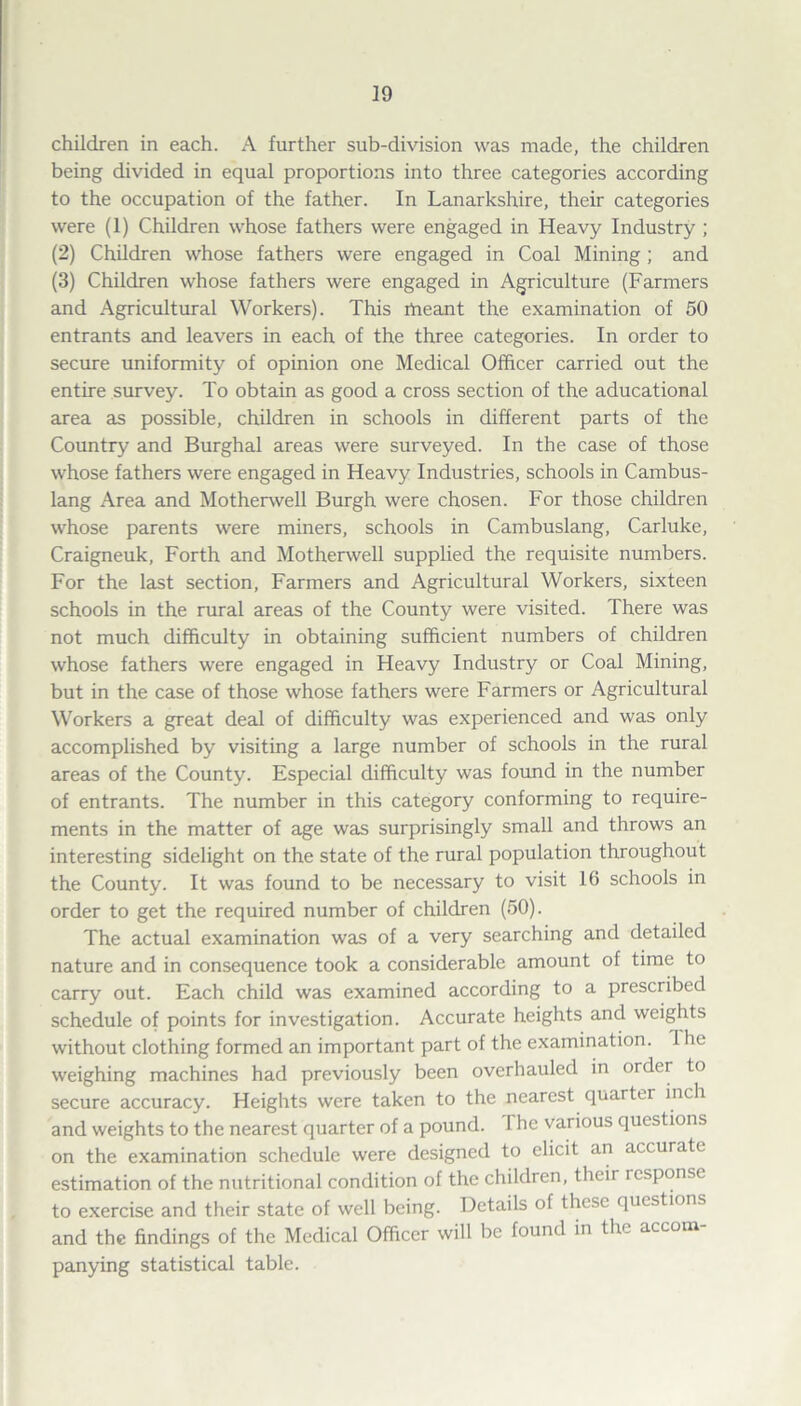 children in each. A further sub-division was made, the children being divided in equal proportions into three categories according to the occupation of the father. In Lanarkshire, their categories were (1) Children whose fathers were engaged in Heavy Industry ; (2) Children whose fathers were engaged in Coal Mining; and (3) Children whose fathers were engaged in Agriculture (Farmers and Agricultural Workers). This fneant the examination of 50 entrants and leavers in each of the three categories. In order to secure uniformity of opinion one Medical Officer carried out the entire survey. To obtain as good a cross section of the aducational area as possible, children in schools in different parts of the Country and Burghal areas were surveyed. In the case of those whose fathers were engaged in Heavy Industries, schools in Cambus- lang Area and Motherwell Burgh were chosen. For those children whose parents were miners, schools in Cambuslang, Carluke, Craigneuk, Forth and Motherwell supplied the requisite numbers. For the last section, Farmers and Agricultural Workers, sixteen schools in the rural areas of the County were visited. There was not much difficulty in obtaining sufficient numbers of children whose fathers were engaged in Heavy Industry or Coal Mining, but in the case of those whose fathers were Farmers or Agricultural Workers a great deal of difficulty was experienced and was only accomplished by visiting a large number of schools in the rural areas of the County. Especial difficulty was found in the number of entrants. The number in this category conforming to require¬ ments in the matter of age was surprisingly small and throws an interesting sidelight on the state of the rural population throughout the County. It was found to be necessary to visit 16 schools in order to get the required number of children (50). The actual examination was of a very searching and detailed nature and in consequence took a considerable amount of time to carry out. Each child was examined according to a prescribed schedule of points for investigation. Accurate heights and weights without clothing formed an important part of the examination. I he weighing machines had previously been overhauled in order to secure accuracy. Heights were taken to the nearest quarter inch and weights to the nearest quarter of a pound. The various questions on the examination schedule were designed to elicit an accurate estimation of the nutritional condition of the children, their i espouse to exercise and their state of well being. Details of these questions and the findings of the Medical Officer will be found in the accom panying statistical table.