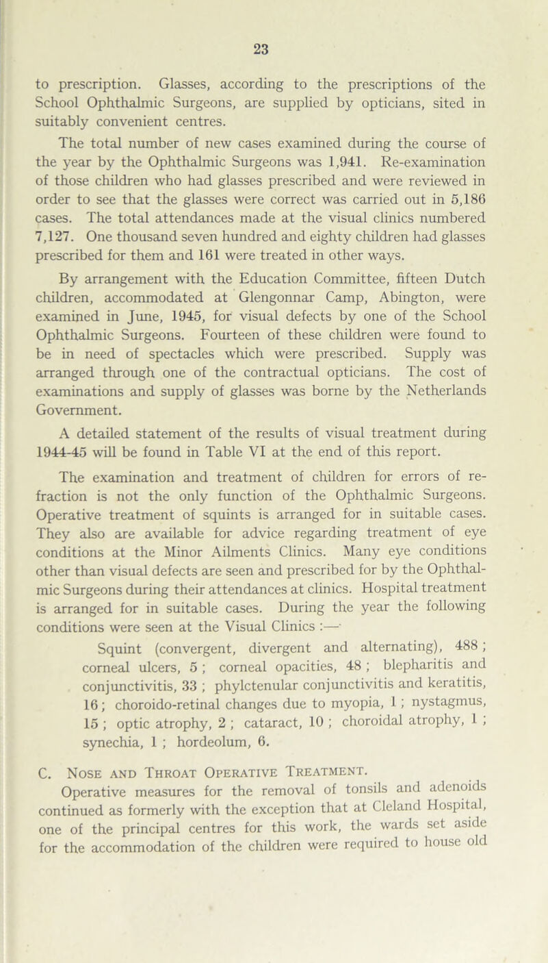 to prescription. Glasses, according to the prescriptions of the School Ophthalmic Surgeons, are supplied by opticians, sited in suitably convenient centres. The total number of new cases examined during the course of the year by the Ophthalmic Surgeons was 1,941. Re-examination of those children who had glasses prescribed and were reviewed in order to see that the glasses were correct was carried out in 5,186 cases. The total attendances made at the visual clinics numbered 7,127. One thousand seven hundred and eighty children had glasses prescribed for them and 161 were treated in other ways. By arrangement with the Education Committee, fifteen Dutch children, accommodated at Glengonnar Camp, Abington, were examined in June, 1945, for visual defects by one of the School Ophthalmic Surgeons. Fourteen of these children were found to be in need of spectacles which were prescribed. Supply was arranged through one of the contractual opticians. The cost of examinations and supply of glasses was borne by the Netherlands Government. A detailed statement of the results of visual treatment during 1944-45 will be found in Table VI at the end of this report. The examination and treatment of children for errors of re¬ fraction is not the only function of the Ophthalmic Surgeons. Operative treatment of squints is arranged for in suitable cases. They also are available for advice regarding treatment of eye conditions at the Minor Ailments Clinics. Many eye conditions other than visual defects are seen and prescribed for by the Ophthal¬ mic Surgeons during their attendances at clinics. Hospital treatment is arranged for in suitable cases. During the year the following conditions were seen at the Visual Clinics :—■ Squint (convergent, divergent and alternating), 488; corneal ulcers, 5 ; corneal opacities, 48 ; blepharitis and conjunctivitis, 33 ; phylctenular conjunctivitis and keratitis, 16; choroido-retinal changes due to myopia, 1 ; nystagmus, 15 ; optic atrophy, 2 ; cataract, 10 ; choroidal atrophy, 1 ; synechia, 1 ; hordeolum, 6. C. Nose and Throat Operative Treatment. Operative measures for the removal of tonsils and adenoids continued as formerly with the exception that at Cleland Hospital, one of the principal centres for this work, the wards set aside for the accommodation of the children were required to house old