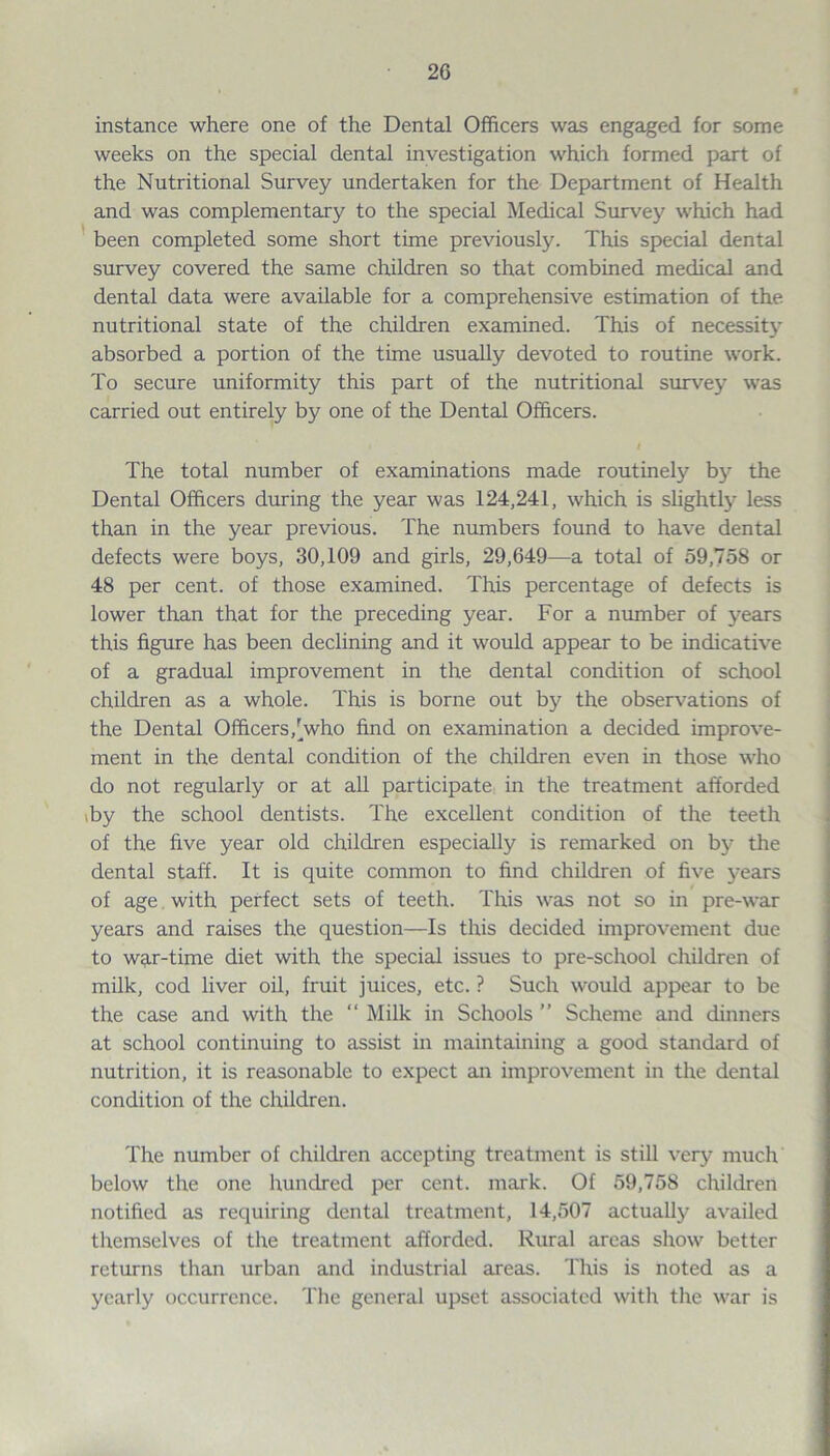 instance where one of the Dental Officers was engaged for some weeks on the special dental investigation which formed part of the Nutritional Survey undertaken for the Department of Health and was complementary to the special Medical Survey which had been completed some short time previously. This special dental survey covered the same children so that combined medical and dental data were available for a comprehensive estimation of the nutritional state of the children examined. This of necessity absorbed a portion of the time usually devoted to routine work. To secure uniformity this part of the nutritional survey was carried out entirely by one of the Dental Officers. The total number of examinations made routinely by the Dental Officers during the year was 124,241, which is slightly less than in the year previous. The numbers found to have dental defects were boys, 30,109 and girls, 29,649—a total of 59,758 or 48 per cent, of those examined. This percentage of defects is lower than that for the preceding year. For a number of years this figure has been declining and it would appear to be indicative of a gradual improvement in the dental condition of school children as a whole. This is borne out by the observations of the Dental Officers,[who find on examination a decided improve¬ ment in the dental condition of the children even in those who do not regularly or at all participate in the treatment afforded by the school dentists. The excellent condition of the teeth of the five year old children especially is remarked on by the dental staff. It is quite common to find children of five years of age with perfect sets of teeth. This was not so in pre-war years and raises the question—Is this decided improvement due to war-time diet with the special issues to pre-school children of milk, cod liver oil, fruit juices, etc. ? Such would appear to be the case and with the “ Milk in Schools ” Scheme and dinners at school continuing to assist in maintaining a good standard of nutrition, it is reasonable to expect an improvement in the dental condition of the children. The number of children accepting treatment is still very much below the one hundred per cent. mark. Of 59,758 children notified as requiring dental treatment, 14,507 actually availed themselves of the treatment afforded. Rural areas show better returns than urban and industrial areas. This is noted as a yearly occurrence. The general upset associated with the war is