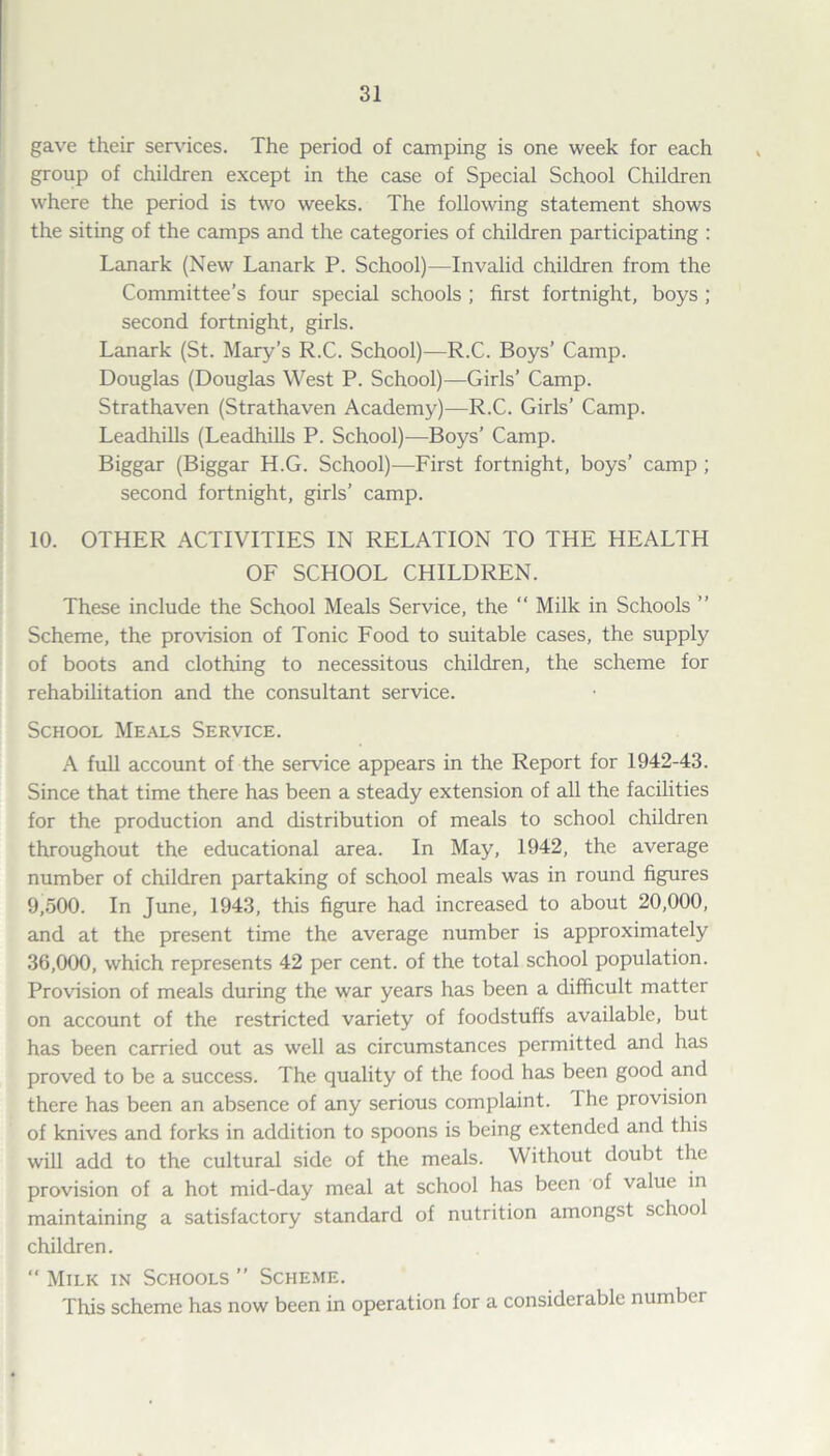 gave their services. The period of camping is one week for each group of children except in the case of Special School Children where the period is two weeks. The following statement shows the siting of the camps and the categories of children participating : Lanark (New Lanark P. School)—Invalid children from the Committee’s four special schools ; first fortnight, boys ; second fortnight, girls. Lanark (St. Mary’s R.C. School)—R.C. Boys’ Camp. Douglas (Douglas West P. School)—Girls’ Camp. Strathaven (Strathaven Academy)—R.C. Girls’ Camp. Leadhills (Leadhills P. School)—Boys’ Camp. Biggar (Biggar H.G. School)—First fortnight, boys’ camp; second fortnight, girls’ camp. 10. OTHER ACTIVITIES IN RELATION TO THE HEALTH OF SCHOOL CHILDREN. These include the School Meals Service, the “ Milk in Schools ” Scheme, the provision of Tonic Food to suitable cases, the supply of boots and clothing to necessitous children, the scheme for rehabilitation and the consultant service. School Meals Service. A full account of the service appears in the Report for 1942-43. Since that time there has been a steady extension of all the facilities for the production and distribution of meals to school children throughout the educational area. In May, 1942, the average number of children partaking of school meals was in round figures 9,500. In June, 1943, this figure had increased to about 20,000, and at the present time the average number is approximately 36,000, which represents 42 per cent, of the total school population. Provision of meals during the war years has been a difficult matter on account of the restricted variety of foodstuffs available, but has been carried out as well as circumstances permitted and has proved to be a success. The quality of the food has been good and there has been an absence of any serious complaint. Ihe provision of knives and forks in addition to spoons is being extended and this will add to the cultural side of the meals. Without doubt the provision of a hot mid-day meal at school has been of value in maintaining a satisfactory standard of nutrition amongst school children.  Milk in Schools ” Scheme. This scheme has now been in operation for a considerable number