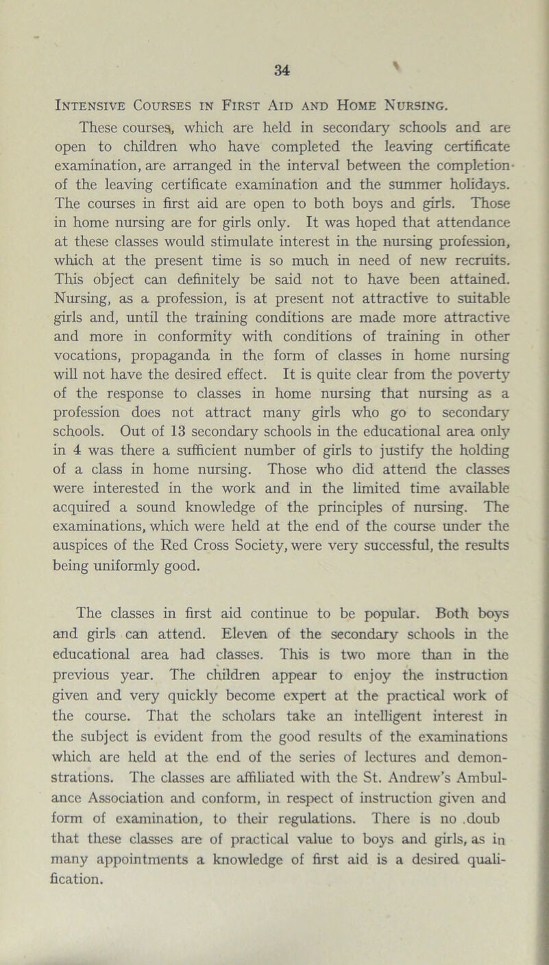 % Intensive Courses in First Aid and Home Nursing. These courses, which are held in secondary schools and are open to children who have completed the leaving certificate examination, are arranged in the interval between the completion of the leaving certificate examination and the summer holidays. The courses in first aid are open to both boys and girls. Those in home nursing are for girls only. It was hoped that attendance at these classes would stimulate interest in the nursing profession, which at the present time is so much in need of new recruits. This object can definitely be said not to have been attained. Nursing, as a profession, is at present not attractive to suitable girls and, until the training conditions are made more attractive and more in conformity with conditions of training in other vocations, propaganda in the form of classes in home nursing will not have the desired effect. It is quite clear from the poverty of the response to classes in home nursing that nursing as a profession does not attract many girls who go to secondary- schools. Out of 13 secondary schools in the educational area only' in 4 was there a sufficient number of girls to justify the holding of a class in home nursing. Those who did attend the classes were interested in the work and in the limited time available acquired a sound knowledge of the principles of nursing. The examinations, which were held at the end of the course under the auspices of the Red Cross Society, were very successful, the results being uniformly good. The classes in first aid continue to be popular. Both boys and girls can attend. Eleven of the secondary schools in the educational area had classes. This is two more than in the previous year. The children appear to enjoy the instruction given and very quickly become expert at the practical work of the course. That the scholars take an intelligent interest in the subject is evident from the good results of the examinations which are held at the end of the series of lectures and demon¬ strations. The classes are affiliated with the St. Andrew’s Ambul¬ ance Association and conform, in respect of instruction given and form of examination, to their regulations. There is no doub that these classes are of practical value to boys and girls, as in many appointments a knowledge of first aid is a desired quali¬ fication.