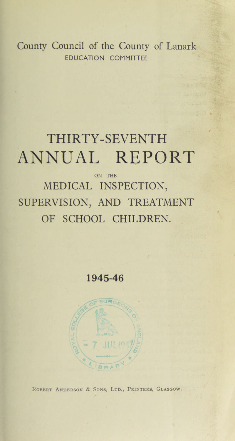 County Council of the County of Lanark EDUCATION COMMITTEE THIRTY-SEVENTH ANNUAL REPORT ON THE MEDICAL INSPECTION, SUPERVISION, AND TREATMENT OF SCHOOL CHILDREN. 1945-46 Kobert Anderson & Sons, Ltd., Printers, Glasgow.