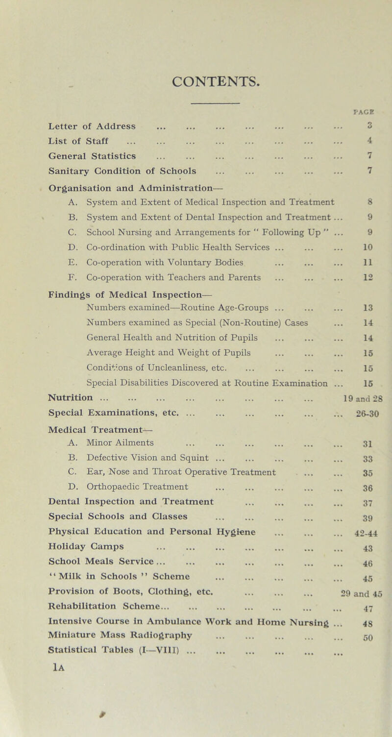 CONTENTS PACE Letter of Address . ... ... . List of Staff General Statistics Sanitary Condition of Schools Organisation and Administration— A. System and Extent of Medical Inspection and Treatment B. System and Extent of Dental Inspection and Treatment C. School Nursing and Arrangements for “ Following Up  D. Co-ordination with Public Health Ser^dces E. Co-operation with Voluntary Bodies F. Co-operation with Teachers and Parents Findings of Medical Inspection- Numbers examined—Routine Age-Groups Numbers examined as Special (Non-Routine) Cases General Health and Nutrition of Pupils Average Height and Weight of Pupils Conditions of Uncleanliness, etc. Special Disabilities Discovered at Routine Examination Nutrition. Special Examinations, etc. ... Medical Treatment— A. Minor Ailments B. Defective Vision and Squint ... C. Ear, Nose and Throat Operative Treatment D. Orthopaedic Treatment Dental Inspection and Treatment Special Schools and Classes . Physical Education and Personal Hygiene Holiday Camps School Meals Service. “Milk in Schools ’’ Scheme . Provision of Boots, Clothing, etc. Rehabilitation Scheme. Intensive Course in Ambulance Work and Home Nursing Miniature Mass Radiography . Statistical Tables (I~VHI). lA 4 7 7 8 9 9 10 11 12 13 14 14 15 15 15 19 and 28 26-30 31 33 35 36 37 39 42-44 43 46 45 29 and 45 47 48 50