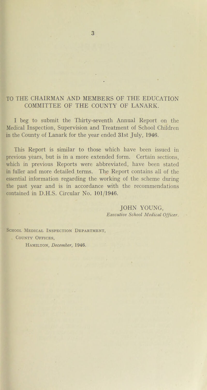 TO THE CHAIRMAN AND MEMBERS OF THE EDUCATION COMMITTEE OF THE COUNTY OF LANARK. I beg to submit the Thirty-seventh Annual Report on the Medical Inspection, Supervision and Treatment of School Children in the County of Lanark for the year ended 31st July, 1946. This Report is similar to those which have been issued in previous years, but is in a more extended form. Certain sections, which in previous Reports were abbreviated, have been stated in fuller and more detailed terms. The Report contains all of the essential information regarding the working of the scheme during the past year and is in accordance with the recommendations contained in D.H.S. Circular No. 101/1946. JOHN YOUNG, Executive School Medical Officer. School Medical Inspection Department, County Offices, Hamilton, December, 1946.