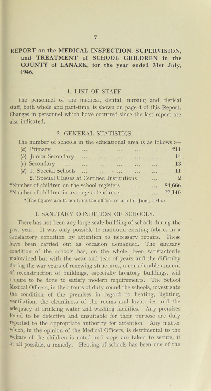 REPORT on the MEDICAL INSPECTION, SUPERVISION, and TREATMENT of SCHOOL CHILDREN in the COUNTY of LANARK, for the year ended 31st July, 1946. 1. LIST OF STAFF. The personnel of the medical, dental, nursing and clerical staff, both whole and part-time, is shown on page 4 of this Report. Changes in personnel which have occurred since the last report are also indicated. 2. GENERAL STATISTICS. The number of schools in the educational area is as follows :— (a) Primary . 211 (b) Junior Secondary . 14 (c) Secondary ... ... ... ... ... ... 13 (d) 1. Special Schools ... ... - ... ... ... 11 2. Special Classes at Certified Institutions ... 2 ♦Niunber of children on the school registers ... ... 84,666 *Number of children in average attendance ... ... 77,140 ♦(The figures are taken from the official return for June, 1946.) 3. SANITARY CONDITION OF SCHOOLS. There has not been any large scale building of schools during the past year. It was only possible to maintain existing fabrics in a satisfactory condition by attention to necessary repairs. These have been carried out as occasion demanded. The sanitary condition of the schools has, on the whole, been satisfactorily maintained but with the wear and tear of years and the difficulty during the war years of renewing structures, a considerable amount of reconstruction of buildings, especially lavatory buildings, will require to be done to satisfy modern requirements. The School Medical Officers, in their tours of duty round the schools, investigate the condition of the premises in regard to heating, lighting, ventilation, the cleanliness of the rooms and lavatories and the adequacy of drinking water and washing facilities. Any premises found to be defective and unsuitable for their purpose are duly reported to the appropriate authority for attention. Any matter which, in the opinion of the Medical Officers, is detrimental to the welfare of the children is noted and steps are taken to secure, if at all possible, a remedy. Heating of schools has been one of the