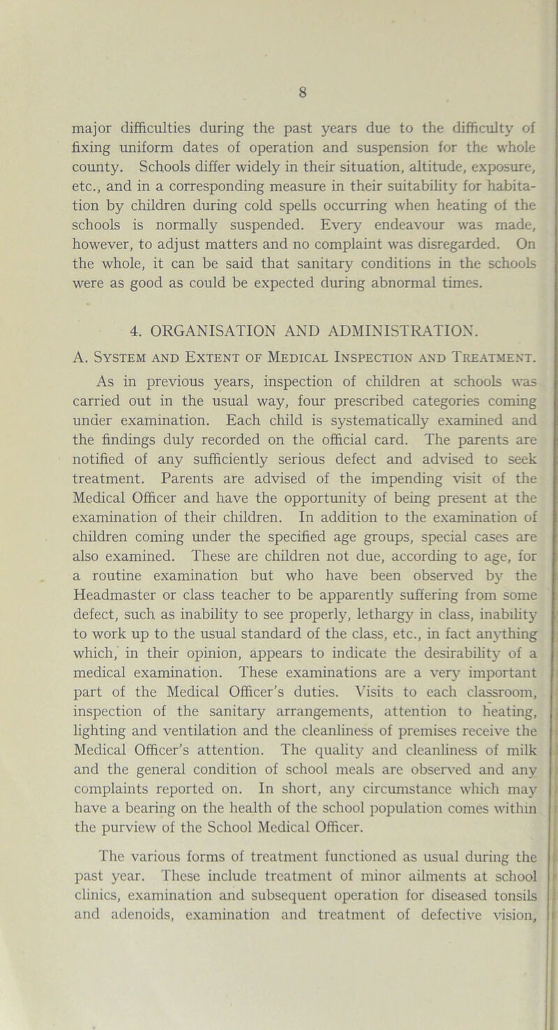major difficulties during the past years due to the difficidty of fixing uniform dates of operation and suspension for the whole county. Schools differ widely in their situation, altitude, exposure, etc., and in a corresponding measure in their suitability for habita¬ tion by children during cold spells occurring when heating of the schools is normally suspended. Every endeavour was made, however, to adjust matters and no complaint was disregarded. On the whole, it can be said that sanitary conditions in the schools were as good as could be expected drming abnormal times. 4. ORGANISATION AND ADMINISTIG\TION. A. System and Extent of Medical Inspection and Treatment. As in previous years, inspection of children at schools was carried out in the usual way, four prescribed categories coming under examination. Each child is systematically examined and the findings duly recorded on the official card. The parents £ire notified of any sufficiently serious defect and advised to seek treatment. Parents are advised of the impending visit of the Medical Officer and have the opportunity of being present at the examination of their children. In addition to the e.xamination of children coming under the specified age groups, special cases are also examined. These are children not due, according to age, for a routine examination but who have been observed by the Headmaster or class teacher to be apparently suffering from some defect, such as inability to see properly, letharg)^ in class, inability to work up to the usual standard of the class, etc., in fact an\-thing which, in their opinion, appears to indicate the desirability of a medical examination. These examinations are a very important part of the Medical Officer’s duties, \fisits to each classroom, inspection of the sanitary arrangements, attention to heating, lighting and ventilation and the cleanliness of premises receive the Medical Officer’s attention. The quality and cleanliness of milk and the general condition of school meals are obseiA’ed and any complaints reported on. In short, any circumstance which may have a bearing on the health of the school population comes within the purview of the School Medical Officer. The various forms of treatment functioned as usual during the past year. These include treatment of minor ailments at school clinics, examination and subsequent operation for diseased tonsils and adenoids, examination and treatment of defective vision.