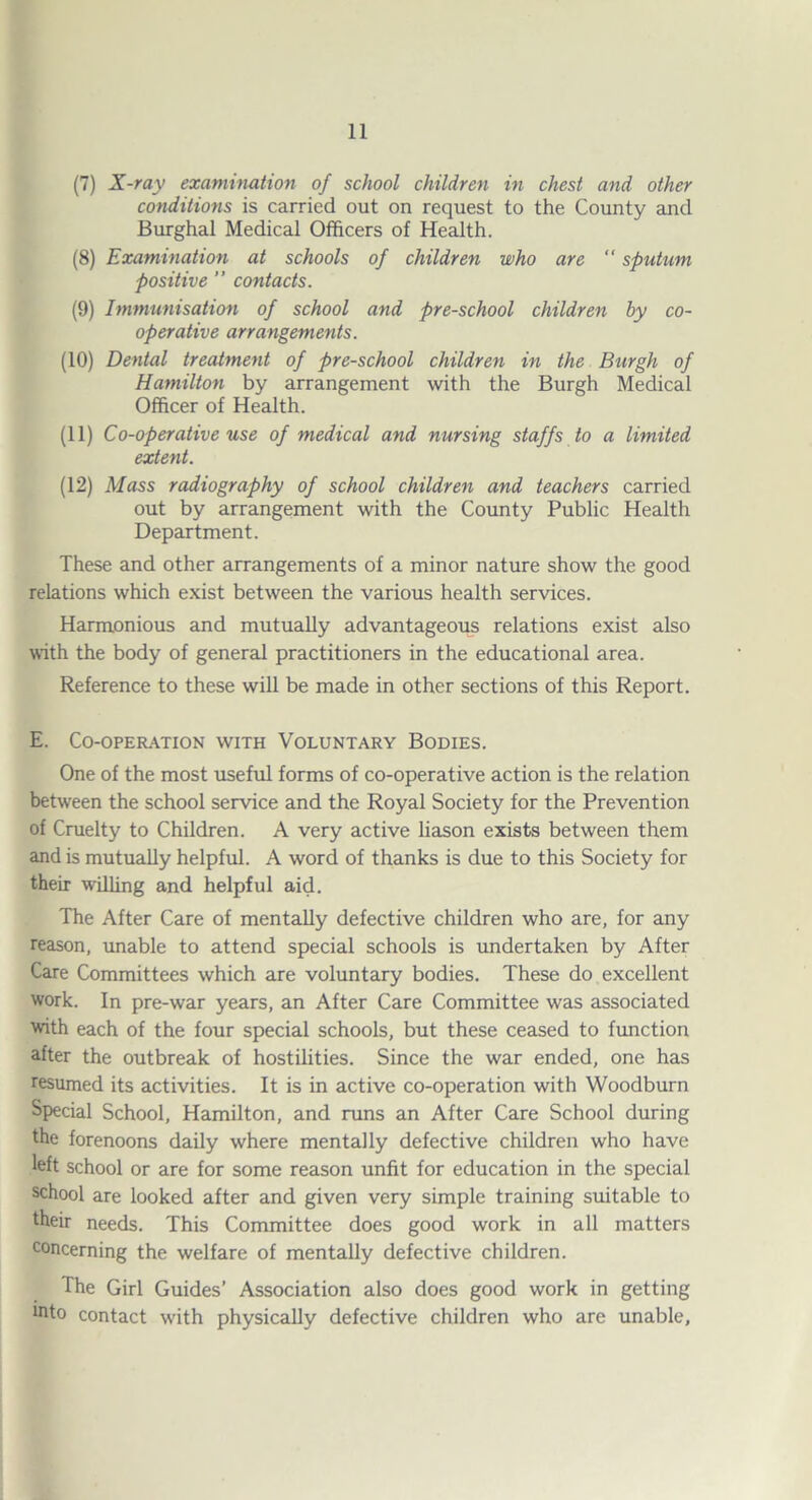 (7) X-ray examination of school children in chest and other conditions is carried out on request to the County and Burghal Medical Officers of Health. (8) Examination at schools of children who are  sputum positive ” contacts. (9) Immunisation of school and pre-school children by co¬ operative arrangements. (10) Dental treatment of pre-school children in the Burgh of Hamilton by arrangement with the Burgh Medical Officer of Health. (11) Co-operative use of medical and nursing staffs to a limited extent. (12) Mass radiography of school children and teachers carried out by arrangement with the County Public Health Department. These and other arrangements of a minor nature show the good relations which exist between the various health services. Harmonious and mutually advantageous relations exist also with the body of general practitioners in the educational area. Reference to these will be made in other sections of this Report. E. Co-operation with Voluntary Bodies. One of the most useful forms of co-operative action is the relation between the school service and the Royal Society for the Prevention of Cruelty to Children. A very active liason exists between them and is mutually helpful. A word of thanks is due to this Society for their willing and helpful aid. The After Care of mentally defective children who are, for any reason, unable to attend special schools is imdertaken by After Care Committees which are voluntary bodies. These do excellent work. In pre-war years, an After Care Committee was associated with each of the four special schools, but these ceased to fimction after the outbreak of hostilities. Since the war ended, one has resumed its activities. It is in active co-operation with Woodburn Special School, Hamilton, and runs an After Care School during the forenoons daily where mentally defective children who have left school or are for some reason unfit for education in the special school are looked after and given very simple training suitable to their needs. This Committee does good work in all matters concerning the welfare of mentally defective children. The Girl Guides’ Association also does good work in getting into contact with physically defective children who are unable.